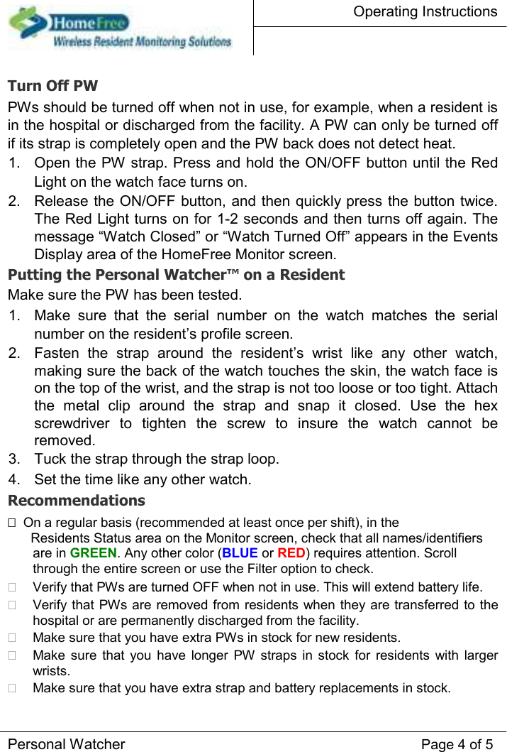 Operating Instructions    Turn Off PW  PWs should be turned off when not in use, for example, when a resident is in the hospital or discharged from the facility. A PW can only be turned off if its strap is completely open and the PW back does not detect heat.  1.  Open the PW strap. Press and hold the ON/OFF button until the Red Light on the watch face turns on.   2.  Release the ON/OFF button, and then quickly press the button twice. The Red Light turns on for 1-2 seconds and then turns off again. The message “Watch Closed” or “Watch Turned Off” appears in the Events Display area of the HomeFree Monitor screen.   Putting the Personal Watcher™ on a Resident  Make sure the PW has been tested.  1.  Make  sure  that  the  serial  number  on  the  watch  matches  the  serial number on the resident’s profile screen.   2.  Fasten  the  strap  around  the  resident’s  wrist  like  any  other  watch, making sure the back of the watch touches the skin, the watch face is on the top of the wrist, and the strap is not too loose or too tight. Attach the  metal  clip  around  the  strap  and  snap  it  closed.  Use  the  hex screwdriver  to  tighten  the  screw  to  insure  the  watch  cannot  be removed.   3.  Tuck the strap through the strap loop.   4.  Set the time like any other watch.   Recommendations    On a regular basis (recommended at least once per shift), in the  Residents Status area on the Monitor screen, check that all names/identifiers are in GREEN. Any other color (BLUE or RED) requires attention. Scroll through the entire screen or use the Filter option to check.    Verify that PWs are turned OFF when not in use. This will extend battery life.           Verify that  PWs are removed from  residents when they are transferred to the hospital or are permanently discharged from the facility.           Make sure that you have extra PWs in stock for new residents.           Make sure  that  you  have  longer  PW  straps  in stock  for  residents  with  larger wrists.           Make sure that you have extra strap and battery replacements in stock.       Personal Watcher Page 4 of 5 