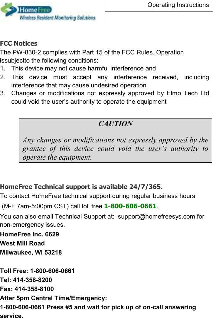 Operating Instructions     FCC Notices  The PW-830-2 complies with Part 15 of the FCC Rules. Operation issubjectto the following conditions:  1.  This device may not cause harmful interference and   2.  This  device  must  accept  any  interference  received,  including interference that may cause undesired operation.   3.  Changes  or  modifications  not  expressly  approved  by  Elmo  Tech  Ltd could void the user’s authority to operate the equipment  CAUTION Any changes or modifications not expressly approved by the grantee  of  this  device  could  void  the  user’s  authority  to operate the equipment.    HomeFree Technical support is available 24/7/365.  To contact HomeFree technical support during regular business hours (M-F 7am-5:00pm CST) call toll free 1-800-606-0661.  You can also email Technical Support at:  support@homefreesys.com for non-emergency issues.  HomeFree Inc. 6629 West Mill Road Milwaukee, WI 53218  Toll Free: 1-800-606-0661 Tel: 414-358-8200  Fax: 414-358-8100  After 5pm Central Time/Emergency:  1-800-606-0661 Press #5 and wait for pick up of on-call answering service.  