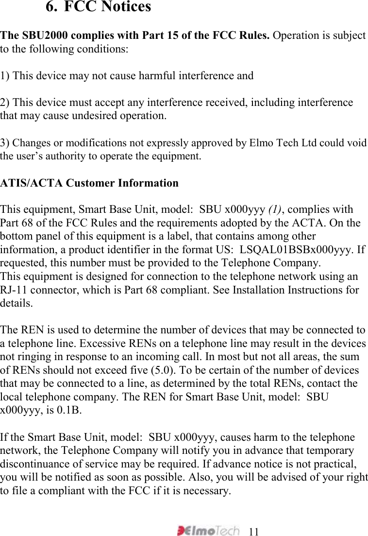     11  6. FCC Notices  The SBU2000 complies with Part 15 of the FCC Rules. Operation is subject to the following conditions:   1) This device may not cause harmful interference and   2) This device must accept any interference received, including interference that may cause undesired operation.  3) Changes or modifications not expressly approved by Elmo Tech Ltd could void the user’s authority to operate the equipment.  ATIS/ACTA Customer Information  This equipment, Smart Base Unit, model:  SBU x000yyy (1), complies with Part 68 of the FCC Rules and the requirements adopted by the ACTA. On the bottom panel of this equipment is a label, that contains among other information, a product identifier in the format US:  LSQAL01BSBx000yyy. If requested, this number must be provided to the Telephone Company.  This equipment is designed for connection to the telephone network using an RJ-11 connector, which is Part 68 compliant. See Installation Instructions for details.   The REN is used to determine the number of devices that may be connected to a telephone line. Excessive RENs on a telephone line may result in the devices not ringing in response to an incoming call. In most but not all areas, the sum of RENs should not exceed five (5.0). To be certain of the number of devices that may be connected to a line, as determined by the total RENs, contact the local telephone company. The REN for Smart Base Unit, model:  SBU x000yyy, is 0.1B.  If the Smart Base Unit, model:  SBU x000yyy, causes harm to the telephone network, the Telephone Company will notify you in advance that temporary discontinuance of service may be required. If advance notice is not practical, you will be notified as soon as possible. Also, you will be advised of your right to file a compliant with the FCC if it is necessary.  