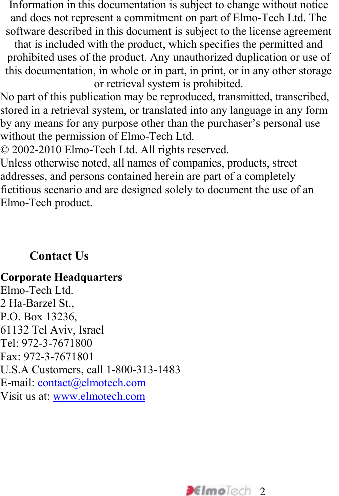     2 Information in this documentation is subject to change without notice and does not represent a commitment on part of Elmo-Tech Ltd. The software described in this document is subject to the license agreement that is included with the product, which specifies the permitted and prohibited uses of the product. Any unauthorized duplication or use of this documentation, in whole or in part, in print, or in any other storage or retrieval system is prohibited. No part of this publication may be reproduced, transmitted, transcribed, stored in a retrieval system, or translated into any language in any form by any means for any purpose other than the purchaser’s personal use without the permission of Elmo-Tech Ltd. © 2002-2010 Elmo-Tech Ltd. All rights reserved. Unless otherwise noted, all names of companies, products, street addresses, and persons contained herein are part of a completely fictitious scenario and are designed solely to document the use of an Elmo-Tech product.    Contact Us Corporate Headquarters Elmo-Tech Ltd. 2 Ha-Barzel St., P.O. Box 13236, 61132 Tel Aviv, Israel Tel: 972-3-7671800 Fax: 972-3-7671801 U.S.A Customers, call 1-800-313-1483 E-mail: contact@elmotech.com Visit us at: www.elmotech.com 