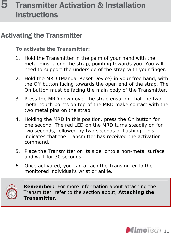5  Transmitter Activation &amp; Installation Instructions Activating the Transmitter To activate the Transmitter: 1. Hold the Transmitter in the palm of your hand with the metal pins, along the strap, pointing towards you. You will need to support the underside of the strap with your finger.  2. Hold the MRD (Manual Reset Device) in your free hand, with the Off button facing towards the open end of the strap. The On button must be facing the main body of the Transmitter. 3. Press the MRD down over the strap ensuring that the two metal touch points on top of the MRD make contact with the two metal pins on the strap. 4. Holding the MRD in this position, press the On button for one second. The red LED on the MRD turns steadily on for two seconds, followed by two seconds of flashing. This indicates that the Transmitter has received the activation command.  5. Place the Transmitter on its side, onto a non-metal surface and wait for 30 seconds.  6. Once activated, you can attach the Transmitter to the monitored individual’s wrist or ankle.  Remember:  For more information about attaching the Transmitter, refer to the section about, Attaching the Transmitter.     11 