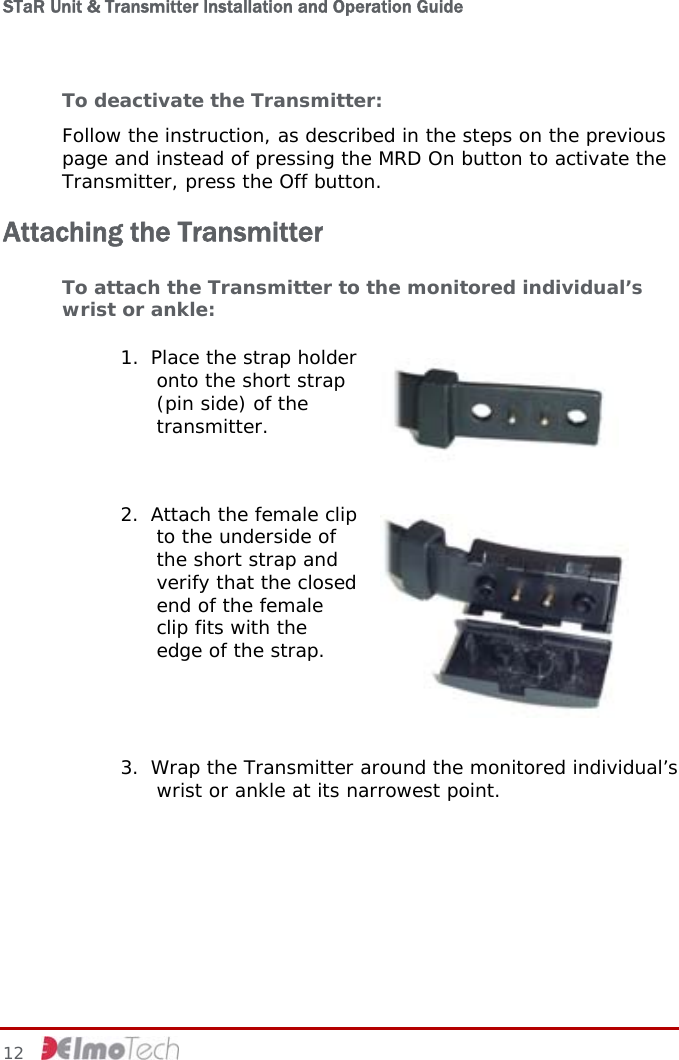 STaR Unit &amp; Transmitter Installation and Operation Guide  To deactivate the Transmitter: Follow the instruction, as described in the steps on the previous page and instead of pressing the MRD On button to activate the Transmitter, press the Off button. Attaching the Transmitter To attach the Transmitter to the monitored individual’s wrist or ankle: 1. Place the strap holder onto the short strap (pin side) of the transmitter.    2. Attach the female clip to the underside of the short strap and verify that the closed end of the female clip fits with the edge of the strap.   3. Wrap the Transmitter around the monitored individual’s wrist or ankle at its narrowest point.  12     