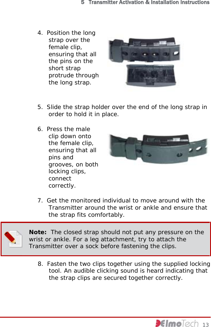  5   Transmitter Activation &amp; Installation Instructions 4. Position the long strap over the female clip, ensuring that all the pins on the short strap protrude through the long strap.    5. Slide the strap holder over the end of the long strap in order to hold it in place.  6. Press the male clip down onto the female clip, ensuring that all pins and grooves, on both locking clips, connect correctly.   7. Get the monitored individual to move around with the Transmitter around the wrist or ankle and ensure that the strap fits comfortably.   Note:  The closed strap should not put any pressure on the wrist or ankle. For a leg attachment, try to attach the Transmitter over a sock before fastening the clips. 8. Fasten the two clips together using the supplied locking tool. An audible clicking sound is heard indicating that the strap clips are secured together correctly.       13 