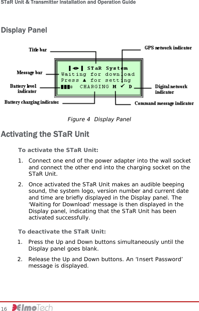 STaR Unit &amp; Transmitter Installation and Operation Guide  Display Panel  Figure 4  Display Panel Activating the STaR Unit To activate the STaR Unit: 1. Connect one end of the power adapter into the wall socket and connect the other end into the charging socket on the STaR Unit. 2. Once activated the STaR Unit makes an audible beeping sound, the system logo, version number and current date and time are briefly displayed in the Display panel. The ‘Waiting for Download’ message is then displayed in the Display panel, indicating that the STaR Unit has been activated successfully. To deactivate the STaR Unit:  1. Press the Up and Down buttons simultaneously until the Display panel goes blank. 2. Release the Up and Down buttons. An ‘Insert Password’ message is displayed. 16     