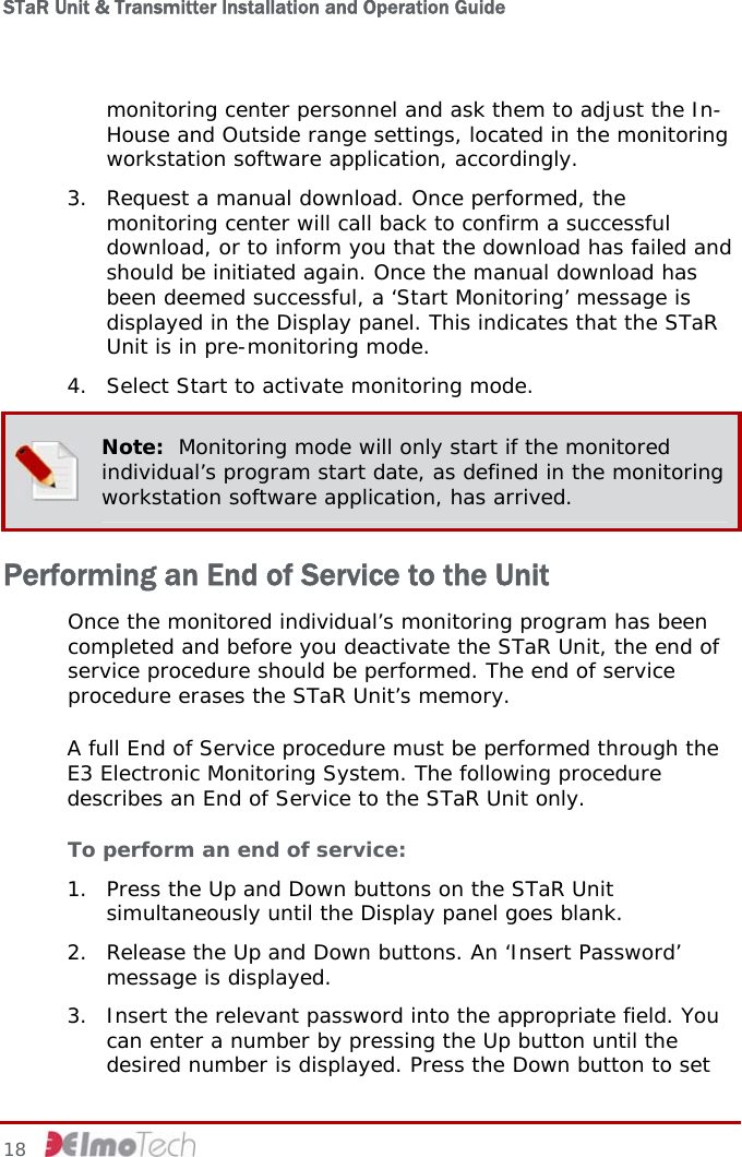 STaR Unit &amp; Transmitter Installation and Operation Guide  monitoring center personnel and ask them to adjust the In-House and Outside range settings, located in the monitoring workstation software application, accordingly. 3. Request a manual download. Once performed, the monitoring center will call back to confirm a successful download, or to inform you that the download has failed and should be initiated again. Once the manual download has been deemed successful, a ‘Start Monitoring’ message is displayed in the Display panel. This indicates that the STaR Unit is in pre-monitoring mode. 4. Select Start to activate monitoring mode.  Note:  Monitoring mode will only start if the monitored individual’s program start date, as defined in the monitoring workstation software application, has arrived. Performing an End of Service to the Unit Once the monitored individual’s monitoring program has been completed and before you deactivate the STaR Unit, the end of service procedure should be performed. The end of service procedure erases the STaR Unit’s memory. A full End of Service procedure must be performed through the E3 Electronic Monitoring System. The following procedure describes an End of Service to the STaR Unit only. To perform an end of service: 1. Press the Up and Down buttons on the STaR Unit simultaneously until the Display panel goes blank. 2. Release the Up and Down buttons. An ‘Insert Password’ message is displayed. 3. Insert the relevant password into the appropriate field. You can enter a number by pressing the Up button until the desired number is displayed. Press the Down button to set 18     