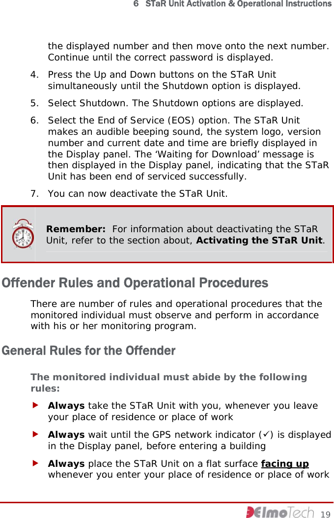  6   STaR Unit Activation &amp; Operational Instructions the displayed number and then move onto the next number. Continue until the correct password is displayed. 4. Press the Up and Down buttons on the STaR Unit simultaneously until the Shutdown option is displayed. 5. Select Shutdown. The Shutdown options are displayed. 6. Select the End of Service (EOS) option. The STaR Unit makes an audible beeping sound, the system logo, version number and current date and time are briefly displayed in the Display panel. The ‘Waiting for Download’ message is then displayed in the Display panel, indicating that the STaR Unit has been end of serviced successfully. 7. You can now deactivate the STaR Unit.  Remember:  For information about deactivating the STaR Unit, refer to the section about, Activating the STaR Unit. Offender Rules and Operational Procedures There are number of rules and operational procedures that the monitored individual must observe and perform in accordance with his or her monitoring program. General Rules for the Offender The monitored individual must abide by the following rules: f Always take the STaR Unit with you, whenever you leave your place of residence or place of work f Always wait until the GPS network indicator (9) is displayed in the Display panel, before entering a building f Always place the STaR Unit on a flat surface facing up whenever you enter your place of residence or place of work     19 