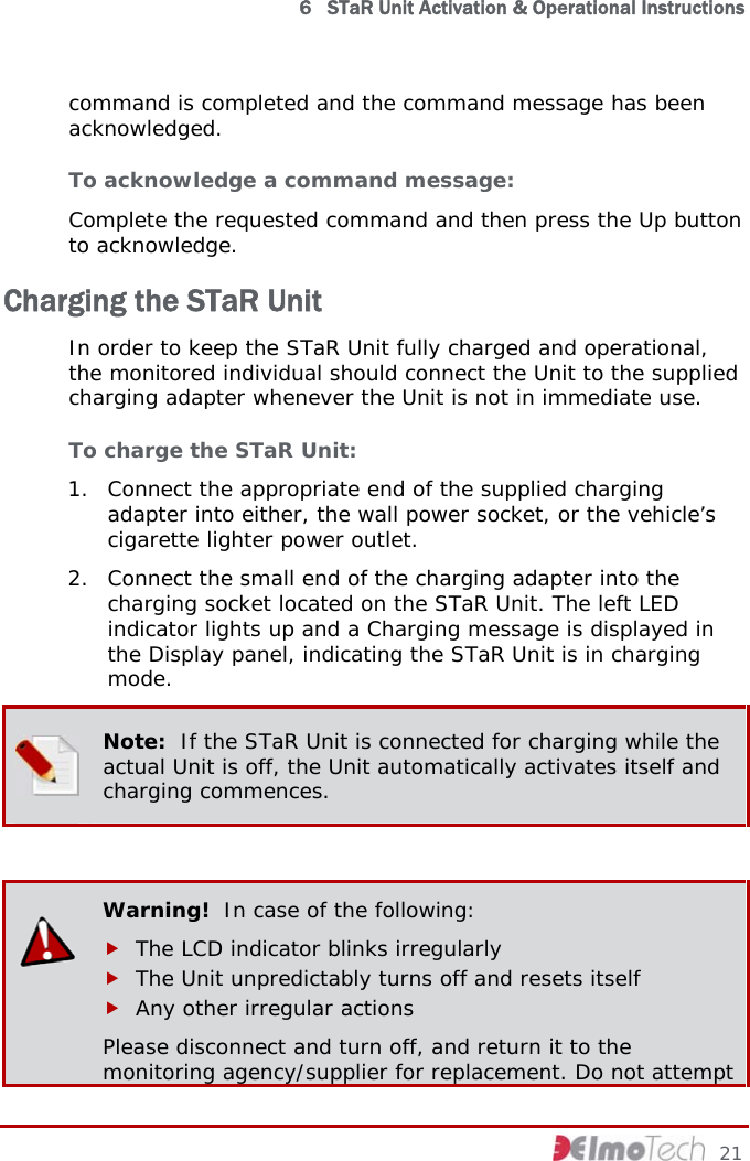  6   STaR Unit Activation &amp; Operational Instructions command is completed and the command message has been acknowledged.  To acknowledge a command message:  Complete the requested command and then press the Up button to acknowledge. Charging the STaR Unit In order to keep the STaR Unit fully charged and operational, the monitored individual should connect the Unit to the supplied charging adapter whenever the Unit is not in immediate use. To charge the STaR Unit:  1. Connect the appropriate end of the supplied charging adapter into either, the wall power socket, or the vehicle’s cigarette lighter power outlet.  2. Connect the small end of the charging adapter into the charging socket located on the STaR Unit. The left LED indicator lights up and a Charging message is displayed in the Display panel, indicating the STaR Unit is in charging mode.  Note:  If the STaR Unit is connected for charging while the actual Unit is off, the Unit automatically activates itself and charging commences.   Warning!  In case of the following: f The LCD indicator blinks irregularly f The Unit unpredictably turns off and resets itself f Any other irregular actions Please disconnect and turn off, and return it to the monitoring agency/supplier for replacement. Do not attempt     21 