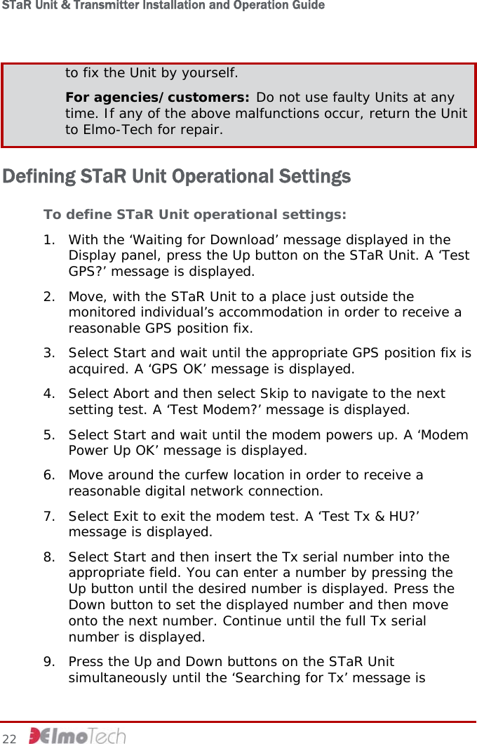 STaR Unit &amp; Transmitter Installation and Operation Guide  to fix the Unit by yourself. For agencies/customers: Do not use faulty Units at any time. If any of the above malfunctions occur, return the Unit to Elmo-Tech for repair. Defining STaR Unit Operational Settings To define STaR Unit operational settings: 1. With the ‘Waiting for Download’ message displayed in the Display panel, press the Up button on the STaR Unit. A ‘Test GPS?’ message is displayed.  2. Move, with the STaR Unit to a place just outside the monitored individual’s accommodation in order to receive a reasonable GPS position fix. 3. Select Start and wait until the appropriate GPS position fix is acquired. A ‘GPS OK’ message is displayed. 4. Select Abort and then select Skip to navigate to the next setting test. A ‘Test Modem?’ message is displayed. 5. Select Start and wait until the modem powers up. A ‘Modem Power Up OK’ message is displayed. 6. Move around the curfew location in order to receive a reasonable digital network connection. 7. Select Exit to exit the modem test. A ‘Test Tx &amp; HU?’ message is displayed. 8. Select Start and then insert the Tx serial number into the appropriate field. You can enter a number by pressing the Up button until the desired number is displayed. Press the Down button to set the displayed number and then move onto the next number. Continue until the full Tx serial number is displayed. 9. Press the Up and Down buttons on the STaR Unit simultaneously until the ‘Searching for Tx’ message is 22     