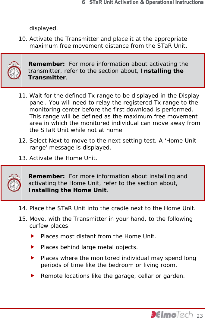  6   STaR Unit Activation &amp; Operational Instructions displayed.  10. Activate the Transmitter and place it at the appropriate maximum free movement distance from the STaR Unit.  Remember:  For more information about activating the transmitter, refer to the section about, Installing the Transmitter. 11. Wait for the defined Tx range to be displayed in the Display panel. You will need to relay the registered Tx range to the monitoring center before the first download is performed. This range will be defined as the maximum free movement area in which the monitored individual can move away from the STaR Unit while not at home. 12. Select Next to move to the next setting test. A ‘Home Unit range’ message is displayed. 13. Activate the Home Unit.  Remember:  For more information about installing and activating the Home Unit, refer to the section about, Installing the Home Unit. 14. Place the STaR Unit into the cradle next to the Home Unit. 15. Move, with the Transmitter in your hand, to the following curfew places: f Places most distant from the Home Unit. f Places behind large metal objects. f Places where the monitored individual may spend long periods of time like the bedroom or living room. f Remote locations like the garage, cellar or garden.     23 