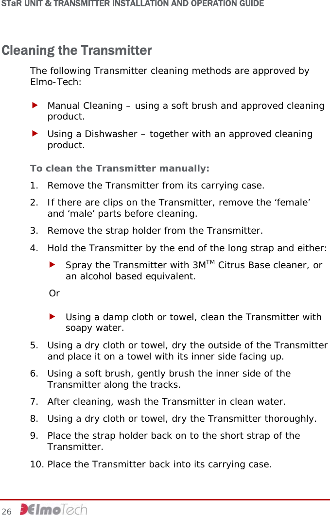 STaR UNIT &amp; TRANSMITTER INSTALLATION AND OPERATION GUIDE Cleaning the Transmitter   The following Transmitter cleaning methods are approved by Elmo-Tech: f Manual Cleaning – using a soft brush and approved cleaning product. f Using a Dishwasher – together with an approved cleaning product.  To clean the Transmitter manually: 1. Remove the Transmitter from its carrying case. 2. If there are clips on the Transmitter, remove the ‘female’ and ‘male’ parts before cleaning. 3. Remove the strap holder from the Transmitter. 4. Hold the Transmitter by the end of the long strap and either: f Spray the Transmitter with 3MTM Citrus Base cleaner, or an alcohol based equivalent. Or f Using a damp cloth or towel, clean the Transmitter with soapy water. 5. Using a dry cloth or towel, dry the outside of the Transmitter and place it on a towel with its inner side facing up. 6. Using a soft brush, gently brush the inner side of the Transmitter along the tracks. 7. After cleaning, wash the Transmitter in clean water. 8. Using a dry cloth or towel, dry the Transmitter thoroughly. 9. Place the strap holder back on to the short strap of the Transmitter.  10. Place the Transmitter back into its carrying case. 26     