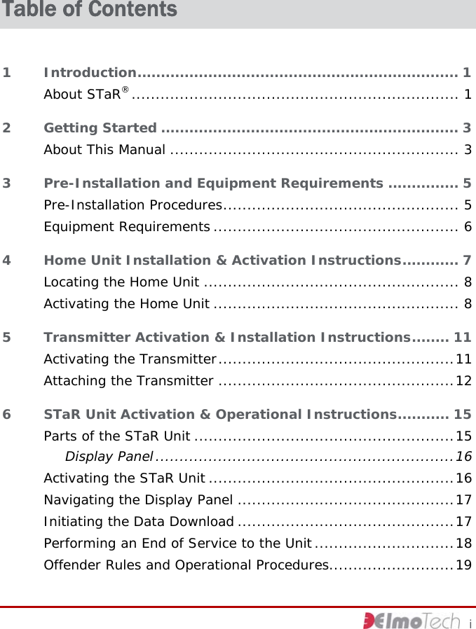 Table of Contents 1 Introduction.................................................................... 1 About STaR®.................................................................... 1 2 Getting Started ............................................................... 3 About This Manual ............................................................ 3 3 Pre-Installation and Equipment Requirements ............... 5 Pre-Installation Procedures................................................. 5 Equipment Requirements ................................................... 6 4 Home Unit Installation &amp; Activation Instructions............ 7 Locating the Home Unit ..................................................... 8 Activating the Home Unit ................................................... 8 5 Transmitter Activation &amp; Installation Instructions........ 11 Activating the Transmitter.................................................11 Attaching the Transmitter .................................................12 6 STaR Unit Activation &amp; Operational Instructions........... 15 Parts of the STaR Unit ......................................................15 Display Panel..............................................................16 Activating the STaR Unit ...................................................16 Navigating the Display Panel .............................................17 Initiating the Data Download .............................................17 Performing an End of Service to the Unit .............................18 Offender Rules and Operational Procedures..........................19     i 
