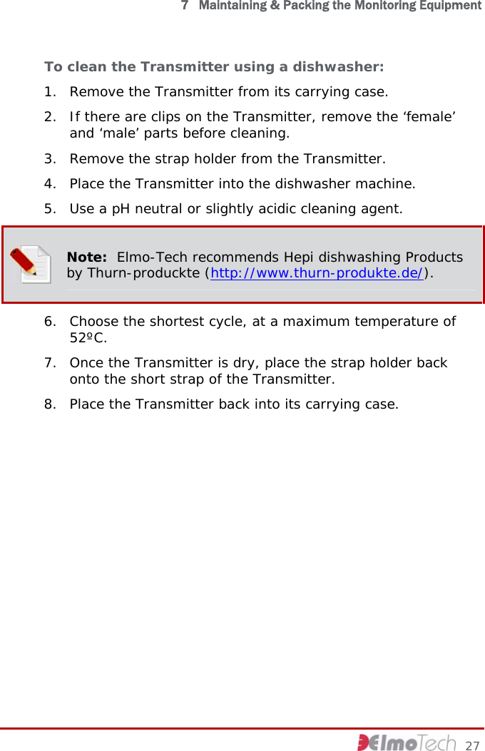  7   Maintaining &amp; Packing the Monitoring Equipment To clean the Transmitter using a dishwasher: 1. Remove the Transmitter from its carrying case. 2. If there are clips on the Transmitter, remove the ‘female’ and ‘male’ parts before cleaning. 3. Remove the strap holder from the Transmitter. 4. Place the Transmitter into the dishwasher machine. 5. Use a pH neutral or slightly acidic cleaning agent.  Note:  Elmo-Tech recommends Hepi dishwashing Products by Thurn-produckte (http://www.thurn-produkte.de/). 6. Choose the shortest cycle, at a maximum temperature of 52ºC. 7. Once the Transmitter is dry, place the strap holder back onto the short strap of the Transmitter.  8. Place the Transmitter back into its carrying case.     27 