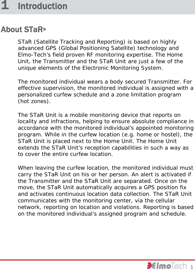     1 1  Introduction About STaR® STaR (Satellite Tracking and Reporting) is based on highly advanced GPS (Global Positioning Satellite) technology and Elmo-Tech’s field proven RF monitoring expertise. The Home Unit, the Transmitter and the STaR Unit are just a few of the unique elements of the Electronic Monitoring System. The monitored individual wears a body secured Transmitter. For effective supervision, the monitored individual is assigned with a personalized curfew schedule and a zone limitation program (hot zones). The STaR Unit is a mobile monitoring device that reports on locality and infractions, helping to ensure absolute compliance in accordance with the monitored individual’s appointed monitoring program. While in the curfew location (e.g. home or hostel), the STaR Unit is placed next to the Home Unit. The Home Unit extends the STaR Unit’s reception capabilities in such a way as to cover the entire curfew location. When leaving the curfew location, the monitored individual must carry the STaR Unit on his or her person. An alert is activated if the Transmitter and the STaR Unit are separated. Once on the move, the STaR Unit automatically acquires a GPS position fix and activates continuous location data collection. The STaR Unit communicates with the monitoring center, via the cellular network, reporting on location and violations. Reporting is based on the monitored individual’s assigned program and schedule. 