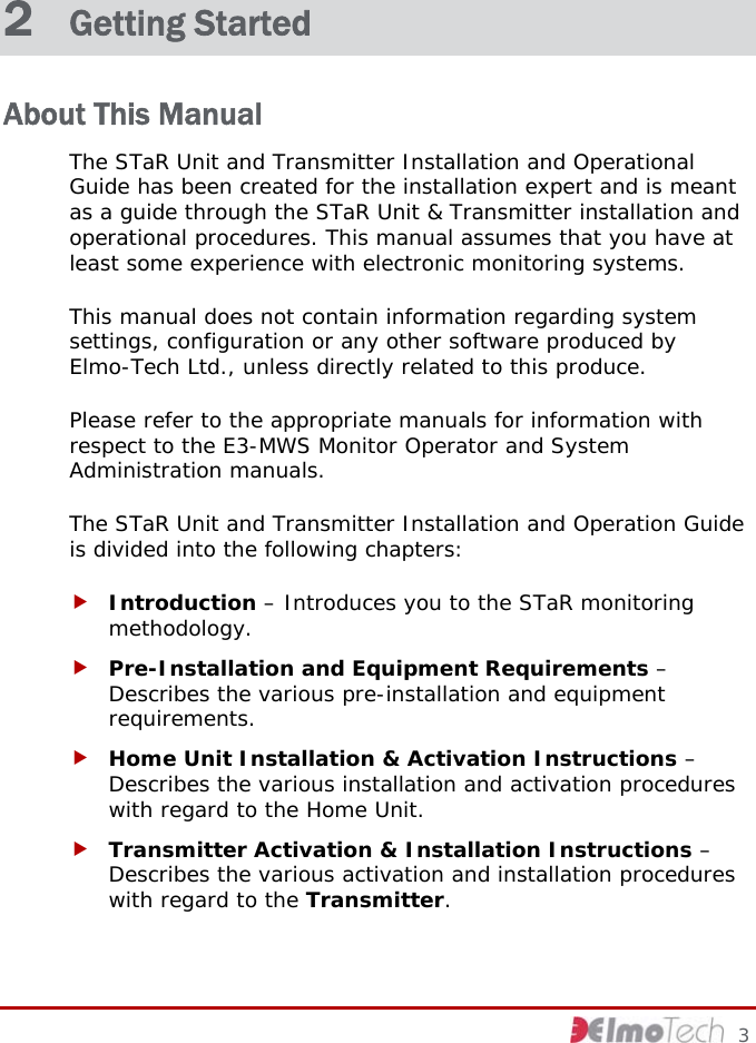 2  Getting Started About This Manual The STaR Unit and Transmitter Installation and Operational Guide has been created for the installation expert and is meant as a guide through the STaR Unit &amp; Transmitter installation and operational procedures. This manual assumes that you have at least some experience with electronic monitoring systems.  This manual does not contain information regarding system settings, configuration or any other software produced by Elmo-Tech Ltd., unless directly related to this produce.  Please refer to the appropriate manuals for information with respect to the E3-MWS Monitor Operator and System Administration manuals. The STaR Unit and Transmitter Installation and Operation Guide is divided into the following chapters: f Introduction – Introduces you to the STaR monitoring methodology. f Pre-Installation and Equipment Requirements – Describes the various pre-installation and equipment requirements. f Home Unit Installation &amp; Activation Instructions – Describes the various installation and activation procedures with regard to the Home Unit. f Transmitter Activation &amp; Installation Instructions – Describes the various activation and installation procedures with regard to the Transmitter.     3 