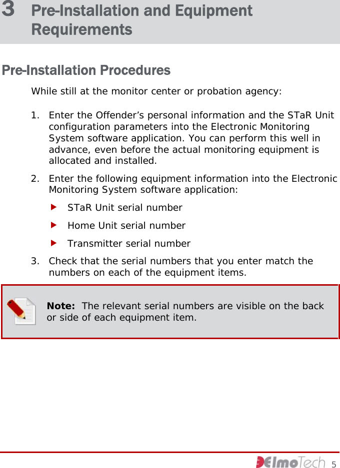 3  Pre-Installation and Equipment Requirements Pre-Installation Procedures While still at the monitor center or probation agency: 1. Enter the Offender’s personal information and the STaR Unit configuration parameters into the Electronic Monitoring System software application. You can perform this well in advance, even before the actual monitoring equipment is allocated and installed. 2. Enter the following equipment information into the Electronic Monitoring System software application: f STaR Unit serial number  f Home Unit serial number f Transmitter serial number 3. Check that the serial numbers that you enter match the numbers on each of the equipment items.  Note:  The relevant serial numbers are visible on the back or side of each equipment item.     5 
