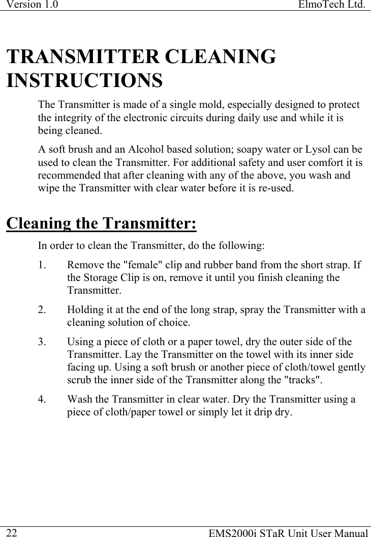 Version 1.0  ElmoTech Ltd.    EMS2000i STaR Unit User Manual  22TRANSMITTER CLEANING INSTRUCTIONS The Transmitter is made of a single mold, especially designed to protect the integrity of the electronic circuits during daily use and while it is being cleaned.  A soft brush and an Alcohol based solution; soapy water or Lysol can be used to clean the Transmitter. For additional safety and user comfort it is recommended that after cleaning with any of the above, you wash and wipe the Transmitter with clear water before it is re-used. Cleaning the Transmitter: In order to clean the Transmitter, do the following: 1.  Remove the &quot;female&quot; clip and rubber band from the short strap. If the Storage Clip is on, remove it until you finish cleaning the Transmitter. 2.  Holding it at the end of the long strap, spray the Transmitter with a cleaning solution of choice.  3.  Using a piece of cloth or a paper towel, dry the outer side of the Transmitter. Lay the Transmitter on the towel with its inner side facing up. Using a soft brush or another piece of cloth/towel gently scrub the inner side of the Transmitter along the &quot;tracks&quot;. 4.  Wash the Transmitter in clear water. Dry the Transmitter using a piece of cloth/paper towel or simply let it drip dry. 
