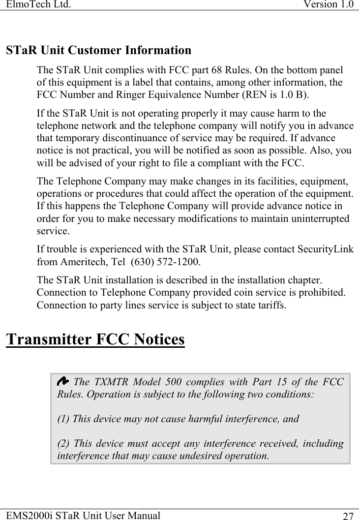 ElmoTech Ltd.  Version 1.0                                                                           STaR Unit Customer Information The STaR Unit complies with FCC part 68 Rules. On the bottom panel of this equipment is a label that contains, among other information, the FCC Number and Ringer Equivalence Number (REN is 1.0 B). If the STaR Unit is not operating properly it may cause harm to the telephone network and the telephone company will notify you in advance that temporary discontinuance of service may be required. If advance notice is not practical, you will be notified as soon as possible. Also, you will be advised of your right to file a compliant with the FCC. The Telephone Company may make changes in its facilities, equipment, operations or procedures that could affect the operation of the equipment. If this happens the Telephone Company will provide advance notice in order for you to make necessary modifications to maintain uninterrupted service. If trouble is experienced with the STaR Unit, please contact SecurityLink from Ameritech, Tel  (630) 572-1200. The STaR Unit installation is described in the installation chapter.  Connection to Telephone Company provided coin service is prohibited. Connection to party lines service is subject to state tariffs. Transmitter FCC Notices   The TXMTR Model 500 complies with Part 15 of the FCC Rules. Operation is subject to the following two conditions: (1) This device may not cause harmful interference, and (2) This device must accept any interference received, including interference that may cause undesired operation. EMS2000i STaR Unit User Manual    27