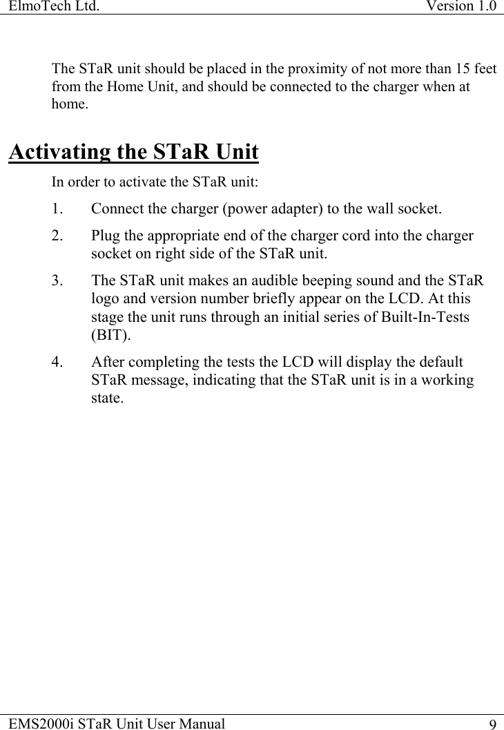 ElmoTech Ltd.  Version 1.0                                                                           EMS2000i STaR Unit User Manual    9The STaR unit should be placed in the proximity of not more than 15 feet from the Home Unit, and should be connected to the charger when at home. Activating the STaR Unit In order to activate the STaR unit: 1.  Connect the charger (power adapter) to the wall socket. 2.  Plug the appropriate end of the charger cord into the charger socket on right side of the STaR unit.  3.  The STaR unit makes an audible beeping sound and the STaR logo and version number briefly appear on the LCD. At this stage the unit runs through an initial series of Built-In-Tests (BIT). 4.  After completing the tests the LCD will display the default STaR message, indicating that the STaR unit is in a working state. 