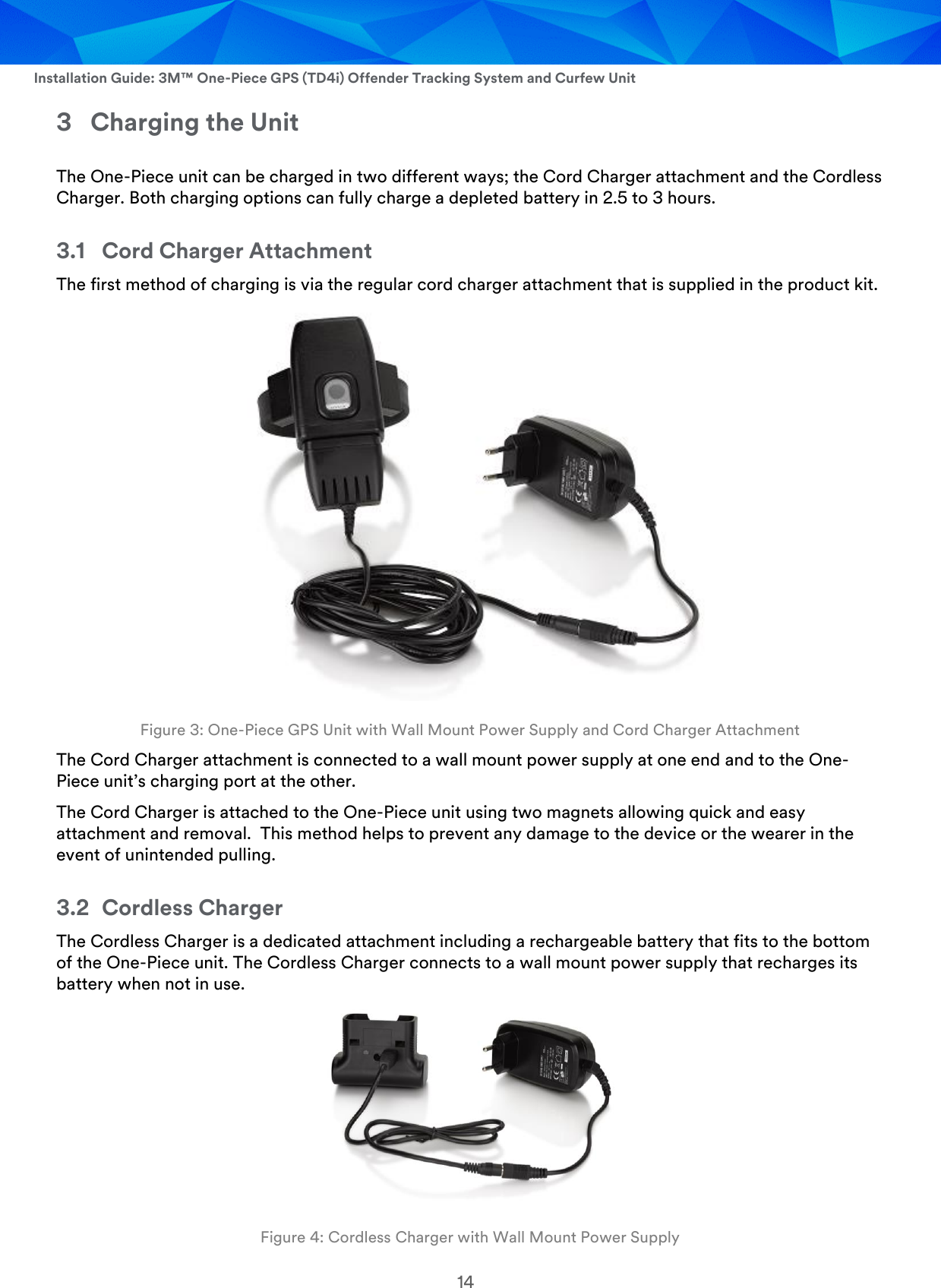  Installation Guide: 3M™ One-Piece GPS (TD4i) Offender Tracking System and Curfew Unit 14 3 Charging the Unit The One-Piece unit can be charged in two different ways; the Cord Charger attachment and the Cordless Charger. Both charging options can fully charge a depleted battery in 2.5 to 3 hours. 3.1 Cord Charger Attachment The first method of charging is via the regular cord charger attachment that is supplied in the product kit.   Figure 3: One-Piece GPS Unit with Wall Mount Power Supply and Cord Charger Attachment The Cord Charger attachment is connected to a wall mount power supply at one end and to the One-Piece unit’s charging port at the other.  The Cord Charger is attached to the One-Piece unit using two magnets allowing quick and easy attachment and removal.  This method helps to prevent any damage to the device or the wearer in the event of unintended pulling. 3.2 Cordless Charger The Cordless Charger is a dedicated attachment including a rechargeable battery that fits to the bottom of the One-Piece unit. The Cordless Charger connects to a wall mount power supply that recharges its battery when not in use.   Figure 4: Cordless Charger with Wall Mount Power Supply 