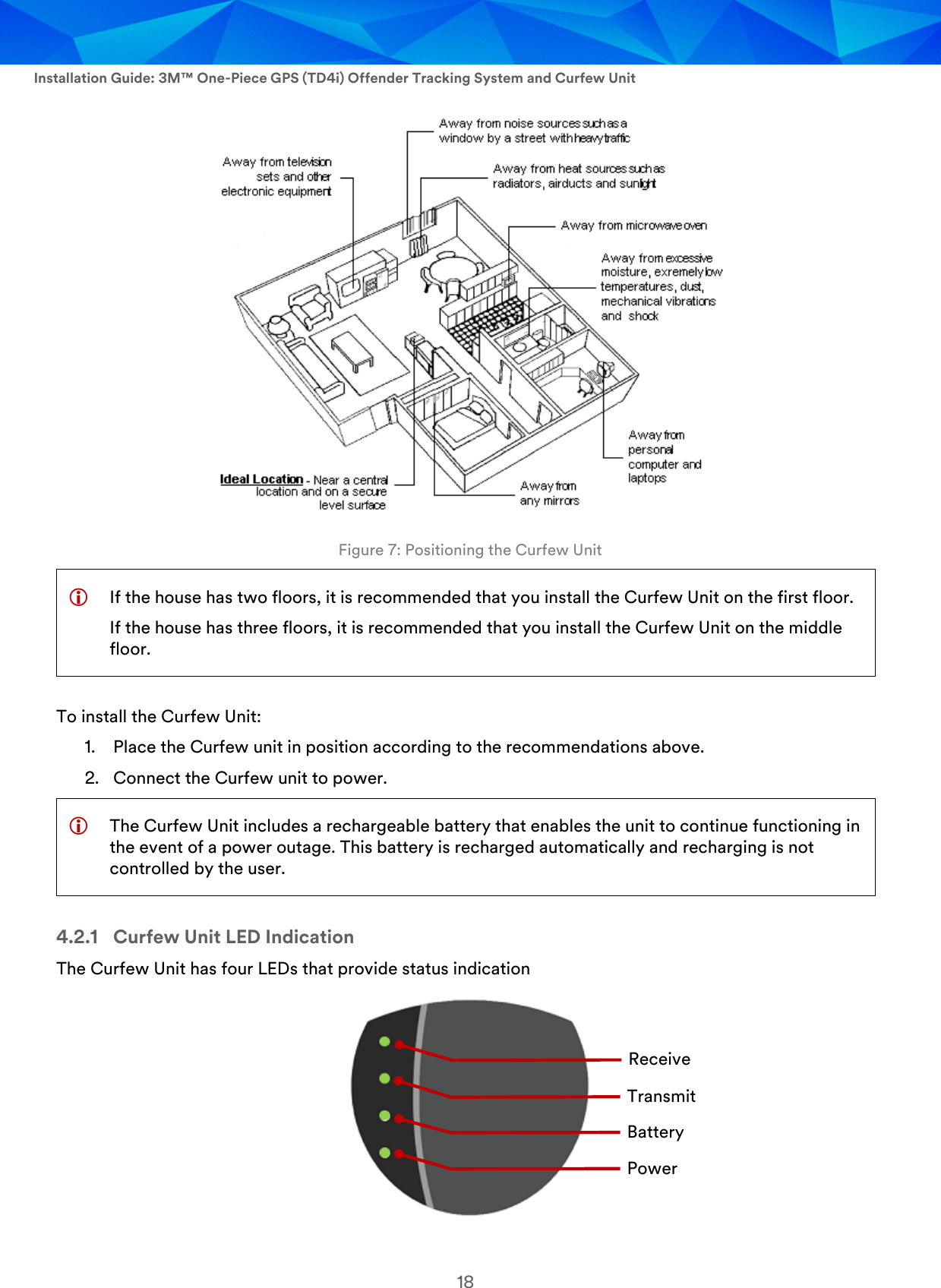  Installation Guide: 3M™ One-Piece GPS (TD4i) Offender Tracking System and Curfew Unit 18  Figure 7: Positioning the Curfew Unit  If the house has two floors, it is recommended that you install the Curfew Unit on the first floor. If the house has three floors, it is recommended that you install the Curfew Unit on the middle floor. To install the Curfew Unit: 1. Place the Curfew unit in position according to the recommendations above. 2. Connect the Curfew unit to power.  The Curfew Unit includes a rechargeable battery that enables the unit to continue functioning in the event of a power outage. This battery is recharged automatically and recharging is not controlled by the user. 4.2.1 Curfew Unit LED Indication The Curfew Unit has four LEDs that provide status indication   Receive Transmit Power Battery 