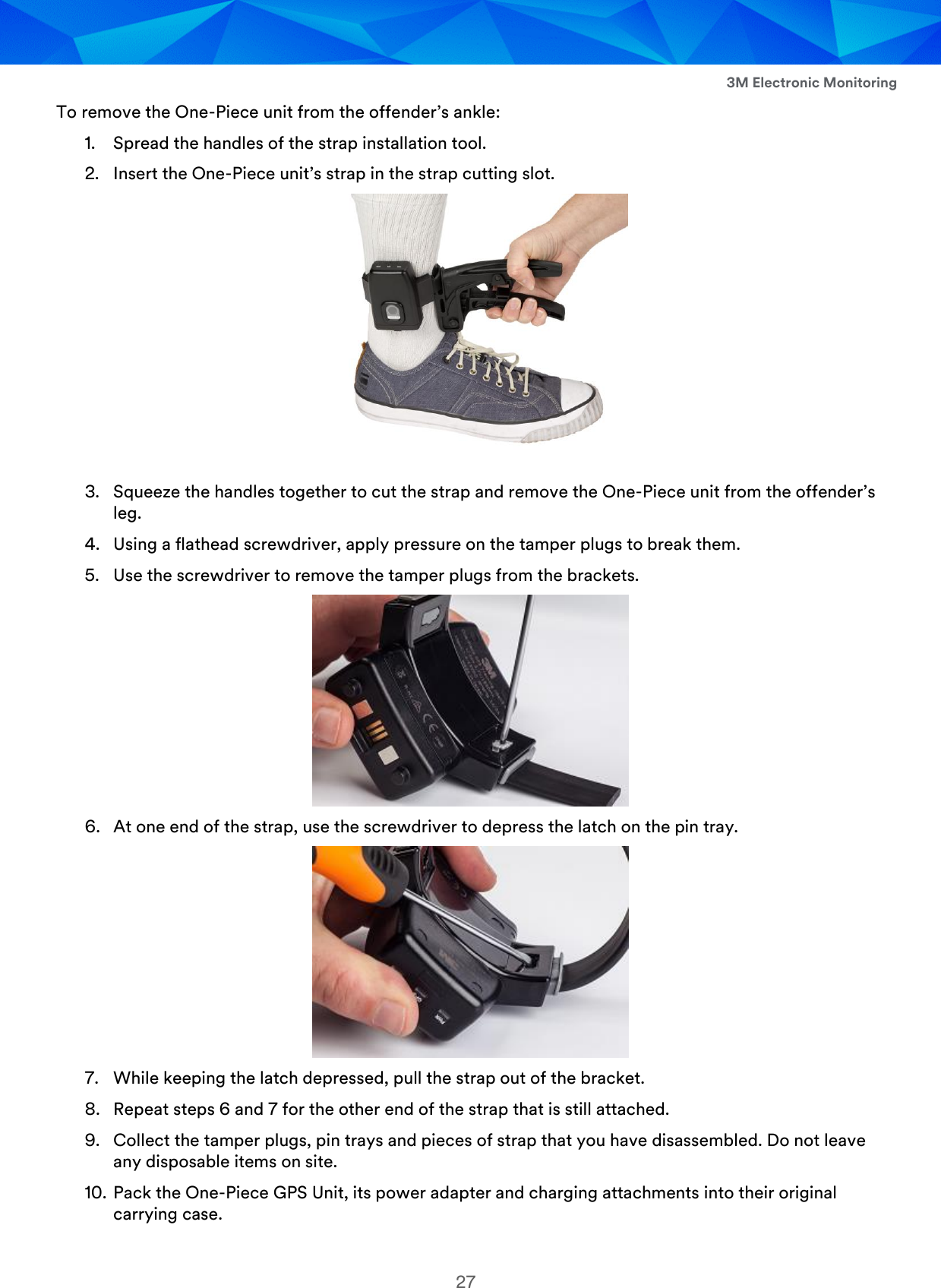  3M Electronic Monitoring 27 To remove the One-Piece unit from the offender’s ankle: 1. Spread the handles of the strap installation tool. 2. Insert the One-Piece unit’s strap in the strap cutting slot.   3. Squeeze the handles together to cut the strap and remove the One-Piece unit from the offender’s leg. 4. Using a flathead screwdriver, apply pressure on the tamper plugs to break them. 5. Use the screwdriver to remove the tamper plugs from the brackets.  6. At one end of the strap, use the screwdriver to depress the latch on the pin tray.  7. While keeping the latch depressed, pull the strap out of the bracket. 8. Repeat steps 6 and 7 for the other end of the strap that is still attached. 9. Collect the tamper plugs, pin trays and pieces of strap that you have disassembled. Do not leave any disposable items on site. 10. Pack the One-Piece GPS Unit, its power adapter and charging attachments into their original carrying case. 