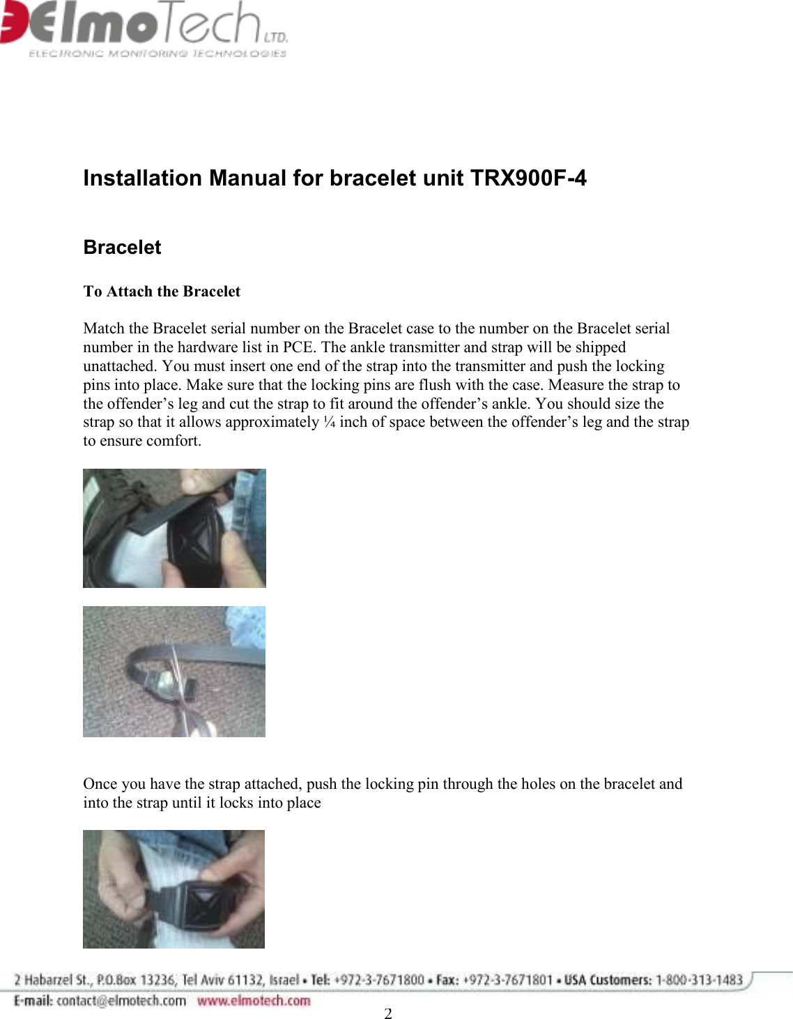              2    Installation Manual for bracelet unit TRX900F-4   Bracelet   To Attach the Bracelet   Match the Bracelet serial number on the Bracelet case to the number on the Bracelet serial number in the hardware list in PCE. The ankle transmitter and strap will be shipped unattached. You must insert one end of the strap into the transmitter and push the locking pins into place. Make sure that the locking pins are flush with the case. Measure the strap to the offender’s leg and cut the strap to fit around the offender’s ankle. You should size the strap so that it allows approximately ¼ inch of space between the offender’s leg and the strap to ensure comfort.        Once you have the strap attached, push the locking pin through the holes on the bracelet and into the strap until it locks into place    
