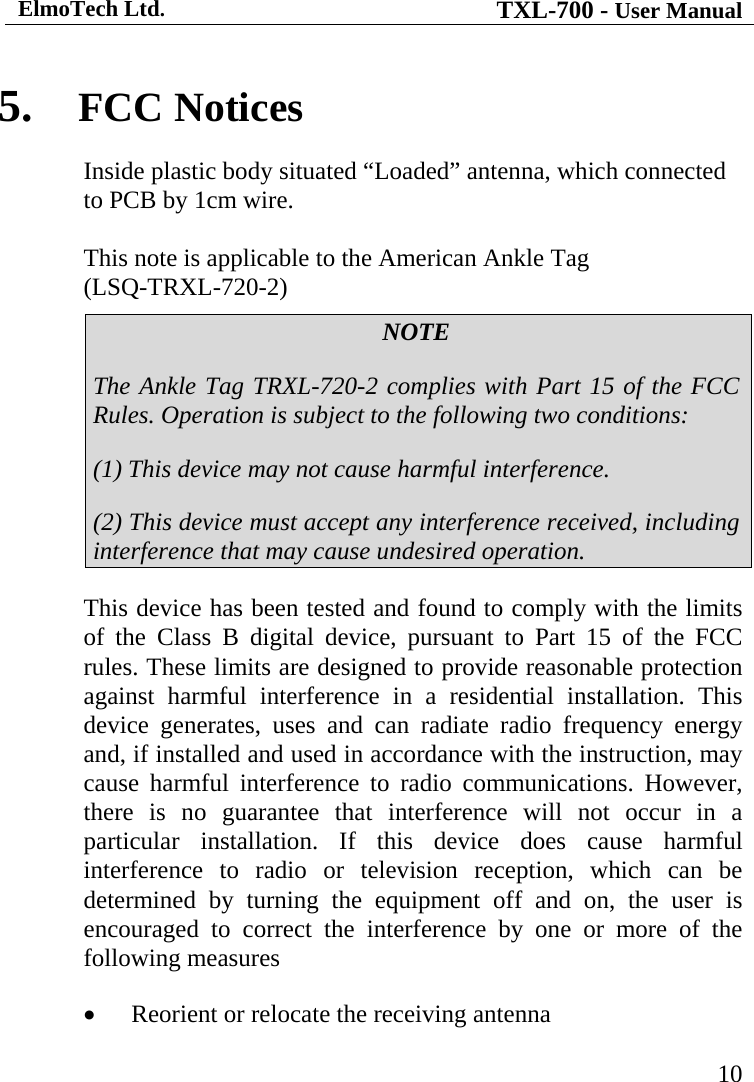 ElmoTech Ltd. TXL-700 - User Manual   10 5. FCC Notices Inside plastic body situated “Loaded” antenna, which connected to PCB by 1cm wire.  This note is applicable to the American Ankle Tag                    (LSQ-TRXL-720-2) NOTE The Ankle Tag TRXL-720-2 complies with Part 15 of the FCC Rules. Operation is subject to the following two conditions: (1) This device may not cause harmful interference. (2) This device must accept any interference received, including interference that may cause undesired operation. This device has been tested and found to comply with the limits of the Class B digital device, pursuant to Part 15 of the FCC rules. These limits are designed to provide reasonable protection against harmful interference in a residential installation. This device generates, uses and can radiate radio frequency energy and, if installed and used in accordance with the instruction, may cause harmful interference to radio communications. However, there is no guarantee that interference will not occur in a particular installation. If this device does cause harmful interference to radio or television reception, which can be determined by turning the equipment off and on, the user is encouraged to correct the interference by one or more of the following measures • Reorient or relocate the receiving antenna 