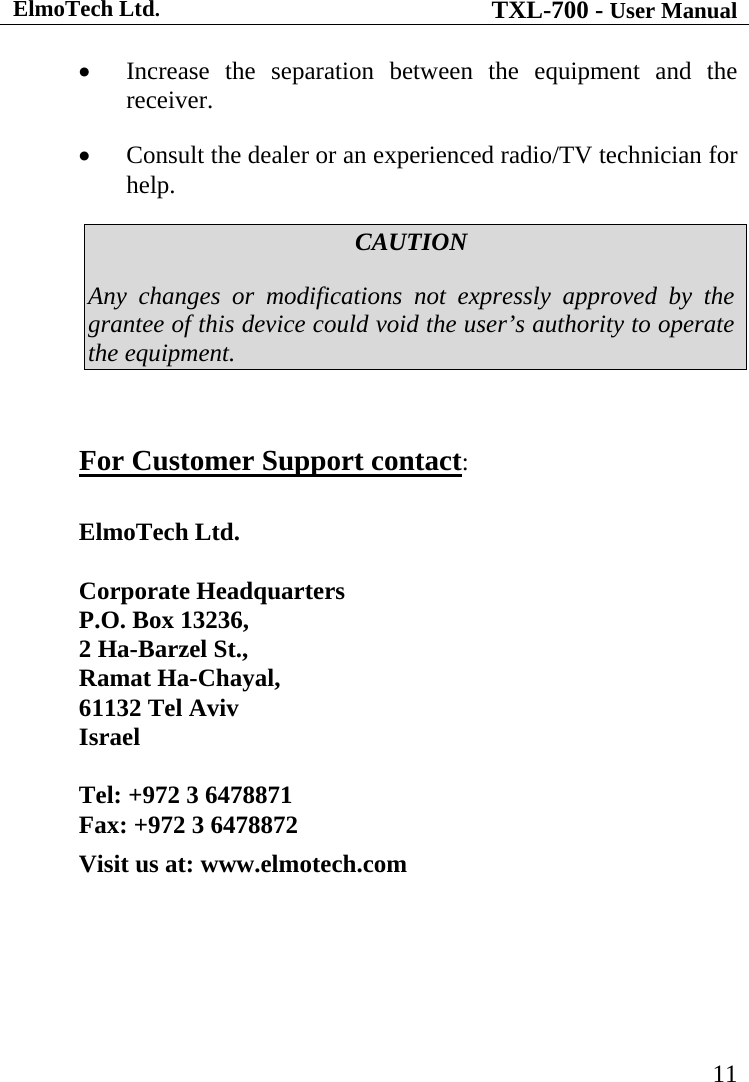 ElmoTech Ltd. TXL-700 - User Manual   11 • Increase the separation between the equipment and the receiver. • Consult the dealer or an experienced radio/TV technician for help. CAUTION Any changes or modifications not expressly approved by the grantee of this device could void the user’s authority to operate the equipment.  For Customer Support contact:  ElmoTech Ltd.   Corporate Headquarters P.O. Box 13236,  2 Ha-Barzel St.,  Ramat Ha-Chayal,  61132 Tel Aviv Israel  Tel: +972 3 6478871  Fax: +972 3 6478872 Visit us at: www.elmotech.com 