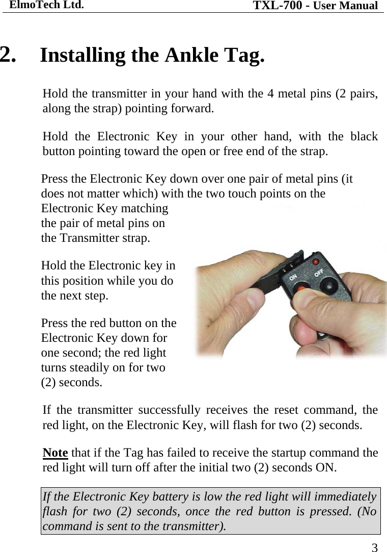 ElmoTech Ltd. TXL-700 - User Manual   3 2. Installing the Ankle Tag. Hold the transmitter in your hand with the 4 metal pins (2 pairs, along the strap) pointing forward. Hold the Electronic Key in your other hand, with the black button pointing toward the open or free end of the strap. Press the Electronic Key down over one pair of metal pins (it does not matter which) with the two touch points on the Electronic Key matching the pair of metal pins on the Transmitter strap.  Hold the Electronic key in this position while you do the next step.    Press the red button on the Electronic Key down for one second; the red light turns steadily on for two (2) seconds. If the transmitter successfully receives the reset command, the red light, on the Electronic Key, will flash for two (2) seconds. Note that if the Tag has failed to receive the startup command the red light will turn off after the initial two (2) seconds ON.  If the Electronic Key battery is low the red light will immediately flash for two (2) seconds, once the red button is pressed. (No command is sent to the transmitter). 