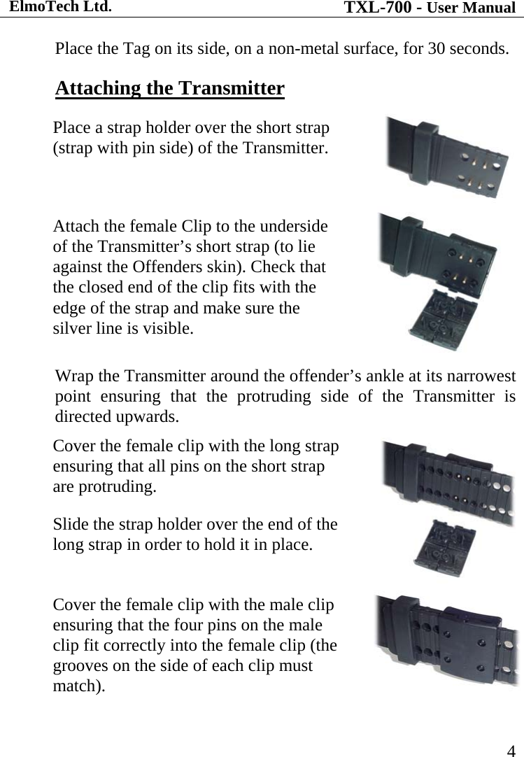 ElmoTech Ltd. TXL-700 - User Manual   4 Place the Tag on its side, on a non-metal surface, for 30 seconds. Attaching the Transmitter Place a strap holder over the short strap (strap with pin side) of the Transmitter.  Attach the female Clip to the underside of the Transmitter’s short strap (to lie against the Offenders skin). Check that the closed end of the clip fits with the edge of the strap and make sure the silver line is visible.  Wrap the Transmitter around the offender’s ankle at its narrowest point ensuring that the protruding side of the Transmitter is directed upwards. Cover the female clip with the long strap ensuring that all pins on the short strap are protruding.  Slide the strap holder over the end of the long strap in order to hold it in place.   Cover the female clip with the male clip ensuring that the four pins on the male clip fit correctly into the female clip (the grooves on the side of each clip must match).    