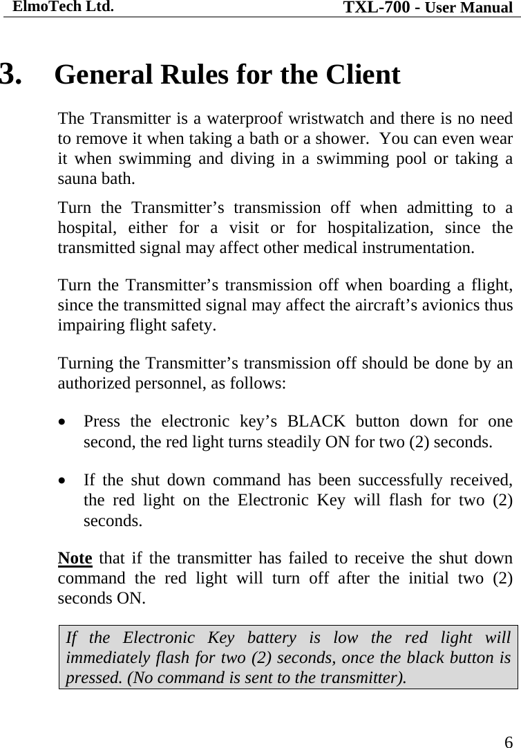ElmoTech Ltd. TXL-700 - User Manual   6 3. General Rules for the Client The Transmitter is a waterproof wristwatch and there is no need to remove it when taking a bath or a shower.  You can even wear it when swimming and diving in a swimming pool or taking a sauna bath. Turn the Transmitter’s transmission off when admitting to a hospital, either for a visit or for hospitalization, since the transmitted signal may affect other medical instrumentation. Turn the Transmitter’s transmission off when boarding a flight, since the transmitted signal may affect the aircraft’s avionics thus impairing flight safety. Turning the Transmitter’s transmission off should be done by an authorized personnel, as follows: • Press the electronic key’s BLACK button down for one second, the red light turns steadily ON for two (2) seconds. • If the shut down command has been successfully received, the red light on the Electronic Key will flash for two (2) seconds. Note that if the transmitter has failed to receive the shut down command the red light will turn off after the initial two (2) seconds ON.  If the Electronic Key battery is low the red light will immediately flash for two (2) seconds, once the black button is pressed. (No command is sent to the transmitter). 