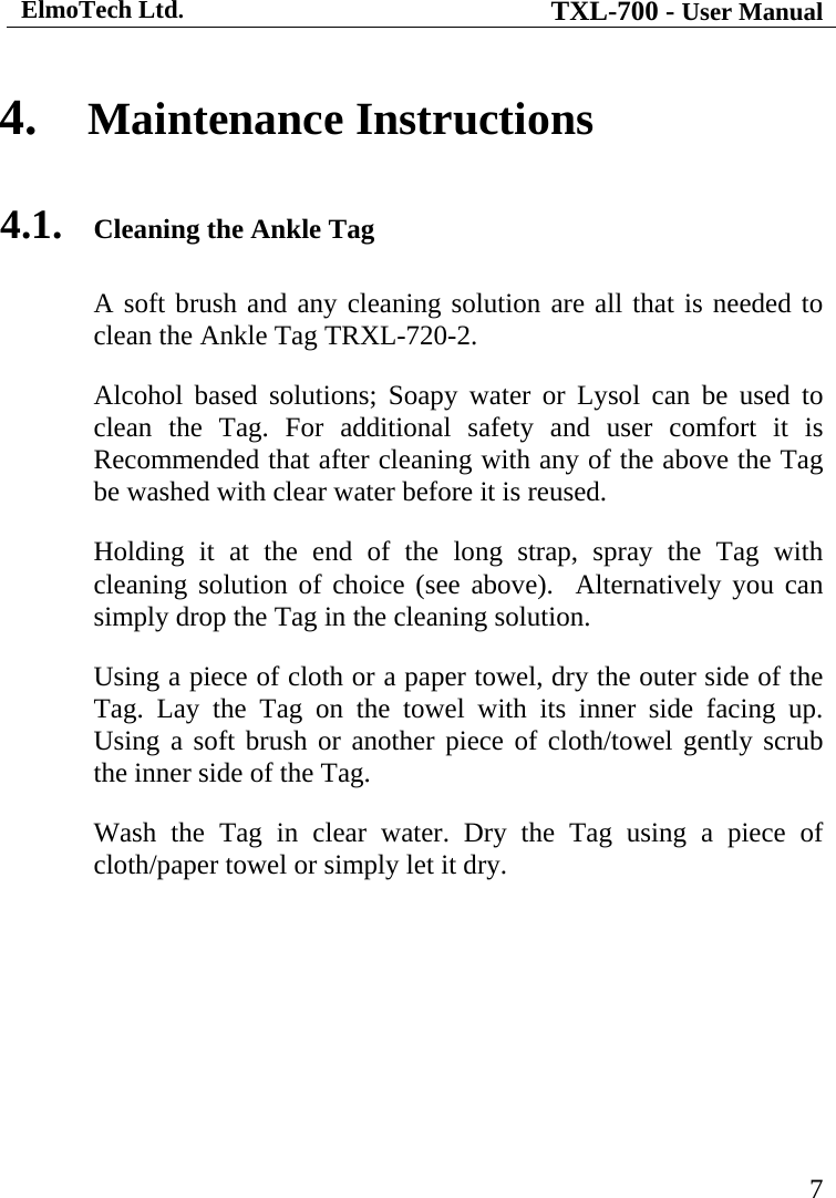 ElmoTech Ltd. TXL-700 - User Manual   7 4. Maintenance Instructions 4.1. Cleaning the Ankle Tag A soft brush and any cleaning solution are all that is needed to clean the Ankle Tag TRXL-720-2. Alcohol based solutions; Soapy water or Lysol can be used to clean the Tag. For additional safety and user comfort it is Recommended that after cleaning with any of the above the Tag be washed with clear water before it is reused. Holding it at the end of the long strap, spray the Tag with cleaning solution of choice (see above).  Alternatively you can simply drop the Tag in the cleaning solution. Using a piece of cloth or a paper towel, dry the outer side of the Tag. Lay the Tag on the towel with its inner side facing up. Using a soft brush or another piece of cloth/towel gently scrub the inner side of the Tag. Wash the Tag in clear water. Dry the Tag using a piece of cloth/paper towel or simply let it dry. 