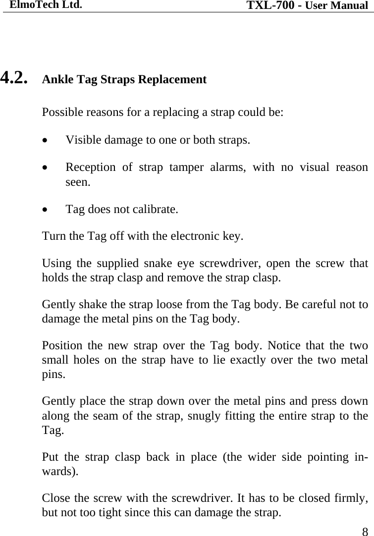 ElmoTech Ltd. TXL-700 - User Manual   8  4.2. Ankle Tag Straps Replacement Possible reasons for a replacing a strap could be: • Visible damage to one or both straps. • Reception of strap tamper alarms, with no visual reason seen. • Tag does not calibrate. Turn the Tag off with the electronic key. Using the supplied snake eye screwdriver, open the screw that holds the strap clasp and remove the strap clasp. Gently shake the strap loose from the Tag body. Be careful not to damage the metal pins on the Tag body.     Position the new strap over the Tag body. Notice that the two small holes on the strap have to lie exactly over the two metal pins. Gently place the strap down over the metal pins and press down along the seam of the strap, snugly fitting the entire strap to the Tag. Put the strap clasp back in place (the wider side pointing in-wards). Close the screw with the screwdriver. It has to be closed firmly, but not too tight since this can damage the strap. 