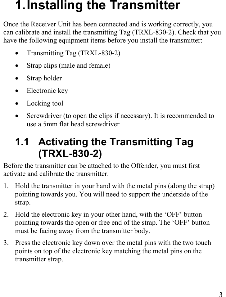     3 1. Installing the Transmitter Once the Receiver Unit has been connected and is working correctly, you can calibrate and install the transmitting Tag (TRXL-830-2). Check that you have the following equipment items before you install the transmitter: • Transmitting Tag (TRXL-830-2) • Strap clips (male and female) • Strap holder • Electronic key • Locking tool • Screwdriver (to open the clips if necessary). It is recommended to use a 5mm flat head screwdriver 1.1  Activating the Transmitting Tag (TRXL-830-2) Before the transmitter can be attached to the Offender, you must first activate and calibrate the transmitter. 1. Hold the transmitter in your hand with the metal pins (along the strap) pointing towards you. You will need to support the underside of the strap. 2. Hold the electronic key in your other hand, with the ‘OFF’ button pointing towards the open or free end of the strap. The ‘OFF’ button must be facing away from the transmitter body. 3. Press the electronic key down over the metal pins with the two touch points on top of the electronic key matching the metal pins on the transmitter strap.  