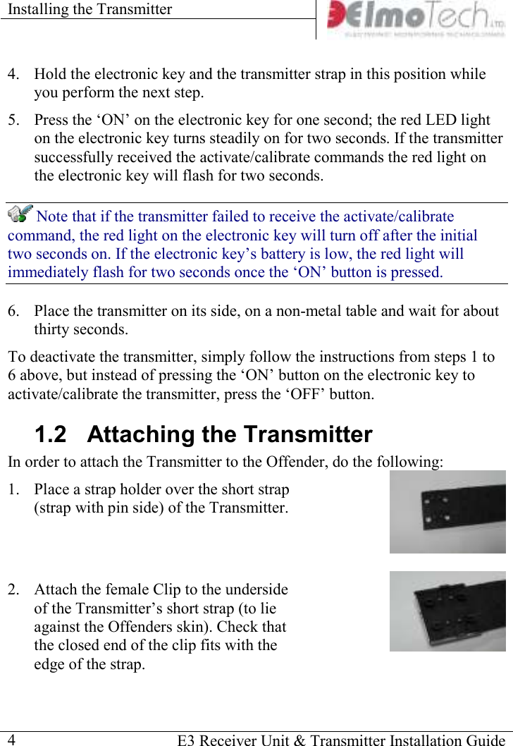 Installing the Transmitter      E3 Receiver Unit &amp; Transmitter Installation Guide  4 4. Hold the electronic key and the transmitter strap in this position while you perform the next step. 5. Press the ‘ON’ on the electronic key for one second; the red LED light on the electronic key turns steadily on for two seconds. If the transmitter successfully received the activate/calibrate commands the red light on the electronic key will flash for two seconds.  Note that if the transmitter failed to receive the activate/calibrate command, the red light on the electronic key will turn off after the initial two seconds on. If the electronic key’s battery is low, the red light will immediately flash for two seconds once the ‘ON’ button is pressed.  6. Place the transmitter on its side, on a non-metal table and wait for about thirty seconds. To deactivate the transmitter, simply follow the instructions from steps 1 to 6 above, but instead of pressing the ‘ON’ button on the electronic key to activate/calibrate the transmitter, press the ‘OFF’ button. 1.2  Attaching the Transmitter In order to attach the Transmitter to the Offender, do the following:  1. Place a strap holder over the short strap (strap with pin side) of the Transmitter.   2. Attach the female Clip to the underside of the Transmitter’s short strap (to lie against the Offenders skin). Check that the closed end of the clip fits with the edge of the strap.  