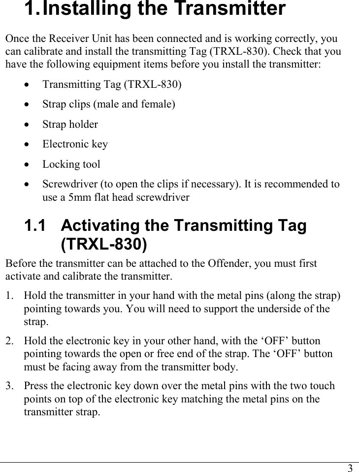     31. Installing the Transmitter Once the Receiver Unit has been connected and is working correctly, you can calibrate and install the transmitting Tag (TRXL-830). Check that you have the following equipment items before you install the transmitter: • Transmitting Tag (TRXL-830) • Strap clips (male and female) • Strap holder • Electronic key • Locking tool • Screwdriver (to open the clips if necessary). It is recommended to use a 5mm flat head screwdriver 1.1  Activating the Transmitting Tag (TRXL-830) Before the transmitter can be attached to the Offender, you must first activate and calibrate the transmitter. 1. Hold the transmitter in your hand with the metal pins (along the strap) pointing towards you. You will need to support the underside of the strap. 2. Hold the electronic key in your other hand, with the ‘OFF’ button pointing towards the open or free end of the strap. The ‘OFF’ button must be facing away from the transmitter body. 3. Press the electronic key down over the metal pins with the two touch points on top of the electronic key matching the metal pins on the transmitter strap.  