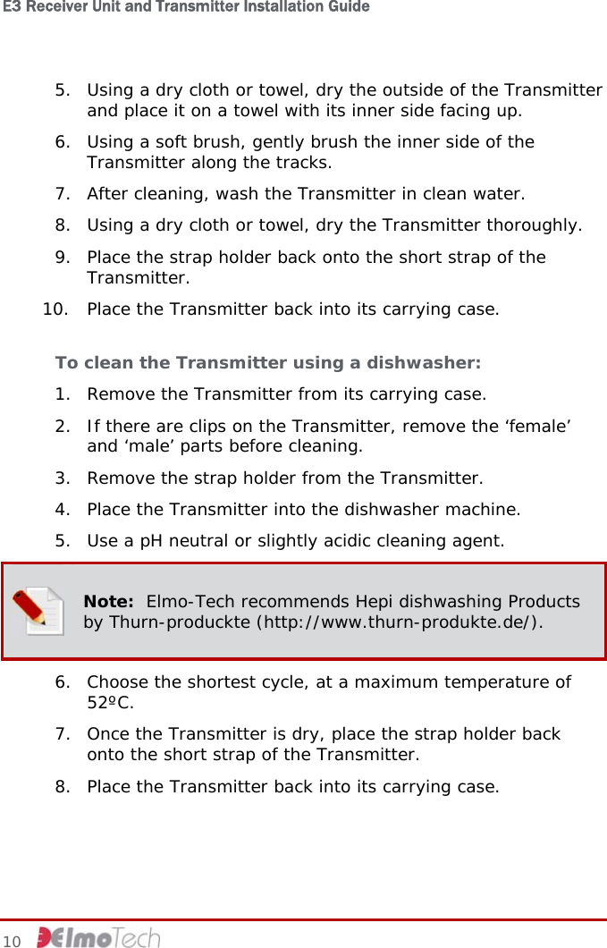 E3 Receiver Unit and Transmitter Installation Guide   5. Using a dry cloth or towel, dry the outside of the Transmitter and place it on a towel with its inner side facing up. 6. Using a soft brush, gently brush the inner side of the Transmitter along the tracks. 7. After cleaning, wash the Transmitter in clean water. 8. Using a dry cloth or towel, dry the Transmitter thoroughly. 9. Place the strap holder back onto the short strap of the Transmitter. 10. Place the Transmitter back into its carrying case. To clean the Transmitter using a dishwasher:  1. Remove the Transmitter from its carrying case. 2. If there are clips on the Transmitter, remove the ‘female’ and ‘male’ parts before cleaning. 3. Remove the strap holder from the Transmitter. 4. Place the Transmitter into the dishwasher machine. 5. Use a pH neutral or slightly acidic cleaning agent.  Note:  Elmo-Tech recommends Hepi dishwashing Products by Thurn-produckte (http://www.thurn-produkte.de/). 6. Choose the shortest cycle, at a maximum temperature of 52ºC. 7. Once the Transmitter is dry, place the strap holder back onto the short strap of the Transmitter. 8. Place the Transmitter back into its carrying case. 10     