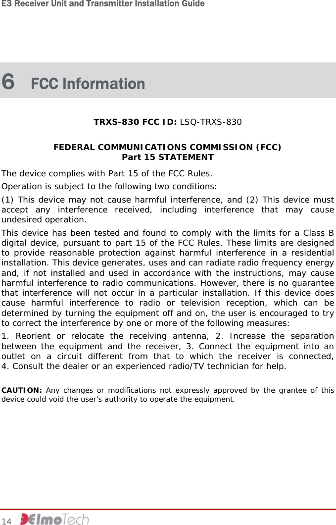 E3 Receiver Unit and Transmitter Installation Guide   14     6  FCC Information TRXS-830 FCC ID: LSQ-TRXS-830  FEDERAL COMMUNICATIONS COMMISSION (FCC)  Part 15 STATEMENT The device complies with Part 15 of the FCC Rules.  Operation is subject to the following two conditions: (1) This device may not cause harmful interference, and (2) This device must accept any interference received, including interference that may cause undesired operation. This device has been tested and found to comply with the limits for a Class B digital device, pursuant to part 15 of the FCC Rules. These limits are designed to provide reasonable protection against harmful interference in a residential installation. This device generates, uses and can radiate radio frequency energy and, if not installed and used in accordance with the instructions, may cause harmful interference to radio communications. However, there is no guarantee that interference will not occur in a particular installation. If this device does cause harmful interference to radio or television reception, which can be determined by turning the equipment off and on, the user is encouraged to try to correct the interference by one or more of the following measures: 1. Reorient or relocate the receiving antenna, 2. Increase the separation between the equipment and the receiver, 3. Connect the equipment into an outlet on a circuit different from that to which the receiver is connected,  4. Consult the dealer or an experienced radio/TV technician for help.  CAUTION: Any changes or modifications not expressly approved by the grantee of this device could void the user’s authority to operate the equipment. 