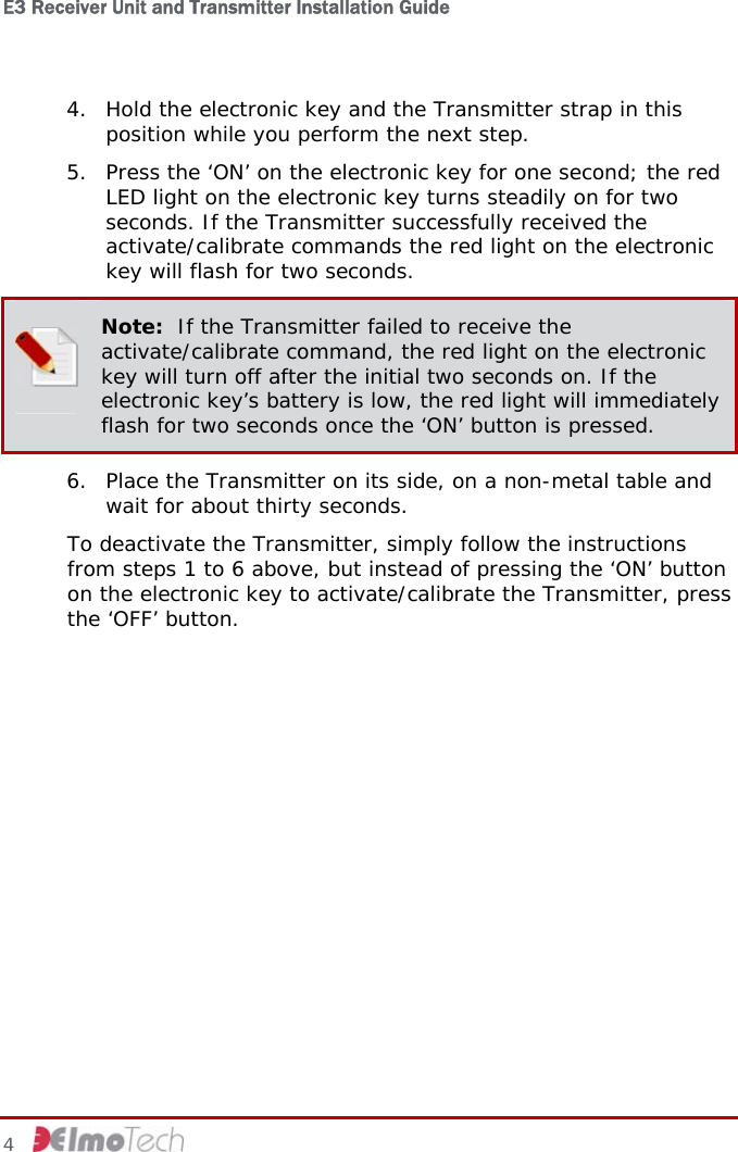 E3 Receiver Unit and Transmitter Installation Guide   4. Hold the electronic key and the Transmitter strap in this position while you perform the next step. 5. Press the ‘ON’ on the electronic key for one second; the red LED light on the electronic key turns steadily on for two seconds. If the Transmitter successfully received the activate/calibrate commands the red light on the electronic key will flash for two seconds.  Note:  If the Transmitter failed to receive the activate/calibrate command, the red light on the electronic key will turn off after the initial two seconds on. If the electronic key’s battery is low, the red light will immediately flash for two seconds once the ‘ON’ button is pressed. 6. Place the Transmitter on its side, on a non-metal table and wait for about thirty seconds. To deactivate the Transmitter, simply follow the instructions from steps 1 to 6 above, but instead of pressing the ‘ON’ button on the electronic key to activate/calibrate the Transmitter, press the ‘OFF’ button. 4     
