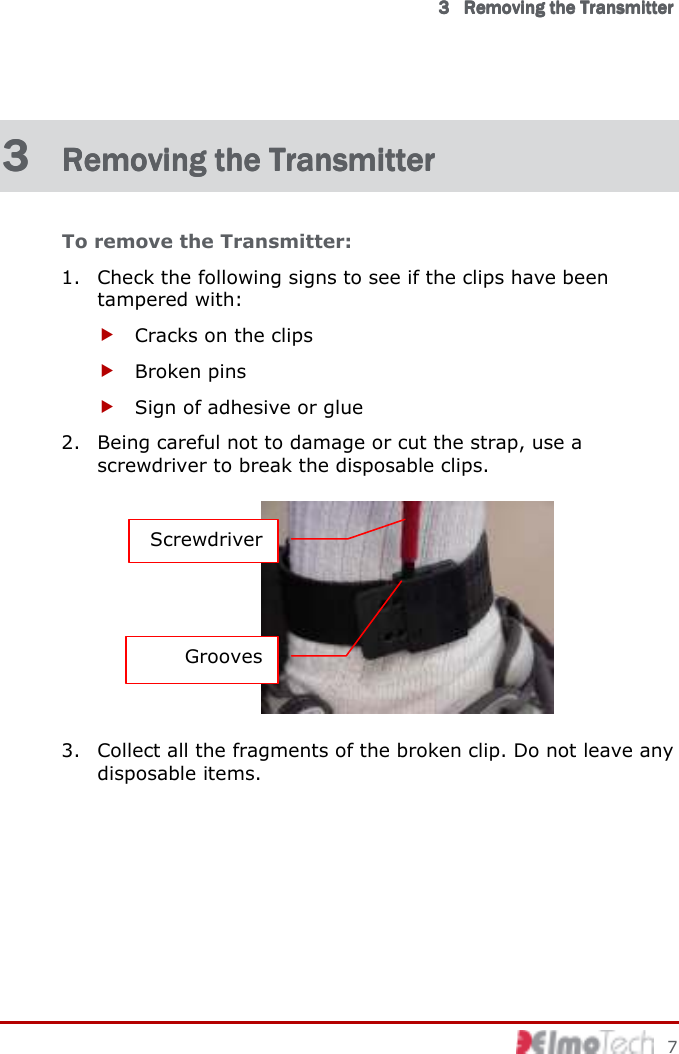      3333            RemovingRemovingRemovingRemoving    thethethethe    TransmitterTransmitterTransmitterTransmitter        7 3 3 3 3  Removing the TransRemoving the TransRemoving the TransRemoving the Transmittermittermittermitter    To remove the Transmitter: 1. Check the following signs to see if the clips have been tampered with:  Cracks on the clips  Broken pins  Sign of adhesive or glue 2. Being careful not to damage or cut the strap, use a screwdriver to break the disposable clips.  3. Collect all the fragments of the broken clip. Do not leave any disposable items. Screwdriver Grooves 