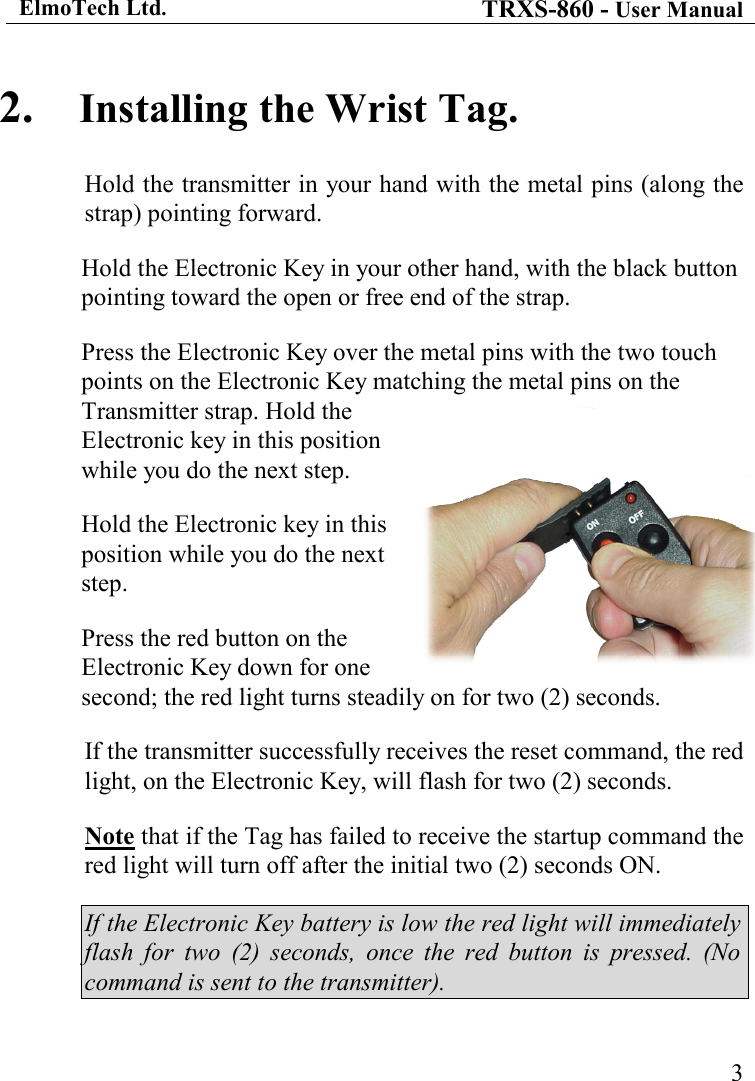 ElmoTech Ltd. TRXS-860 - User Manual    32. Installing the Wrist Tag. Hold the transmitter in your hand with the metal pins (along the strap) pointing forward. Hold the Electronic Key in your other hand, with the black button pointing toward the open or free end of the strap. Press the Electronic Key over the metal pins with the two touch points on the Electronic Key matching the metal pins on the Transmitter strap. Hold the Electronic key in this position while you do the next step.     Hold the Electronic key in this position while you do the next step.    Press the red button on the Electronic Key down for one second; the red light turns steadily on for two (2) seconds. If the transmitter successfully receives the reset command, the red light, on the Electronic Key, will flash for two (2) seconds. Note that if the Tag has failed to receive the startup command the red light will turn off after the initial two (2) seconds ON.  If the Electronic Key battery is low the red light will immediately flash  for  two  (2)  seconds,  once  the  red  button  is  pressed.  (No command is sent to the transmitter). 