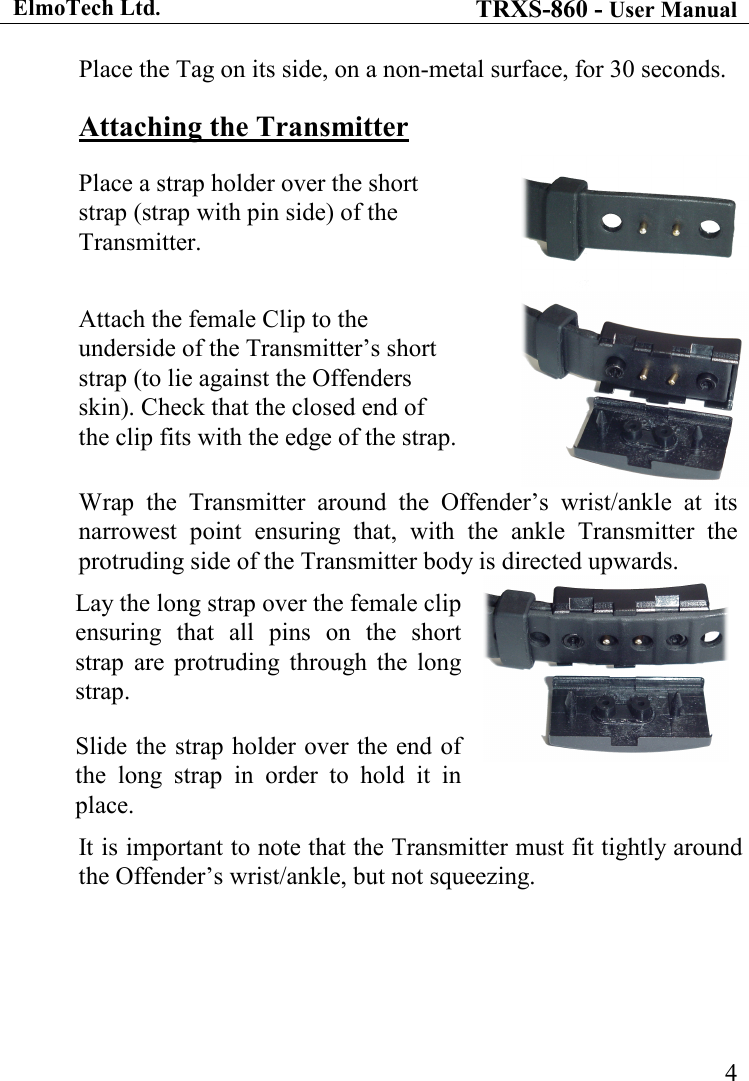 ElmoTech Ltd. TRXS-860 - User Manual    4Place the Tag on its side, on a non-metal surface, for 30 seconds. Attaching the Transmitter Place a strap holder over the short strap (strap with pin side) of the Transmitter. Attach the female Clip to the underside of the Transmitter’s short strap (to lie against the Offenders skin). Check that the closed end of the clip fits with the edge of the strap. Wrap  the  Transmitter  around  the  Offender’s  wrist/ankle  at  its narrowest  point  ensuring  that,  with  the  ankle  Transmitter  the protruding side of the Transmitter body is directed upwards. Lay the long strap over the female clip ensuring  that  all  pins  on  the  short strap  are  protruding  through  the  long strap.  Slide the strap holder over the end of the  long  strap  in  order  to  hold  it  in place.  It is important to note that the Transmitter must fit tightly around the Offender’s wrist/ankle, but not squeezing. 