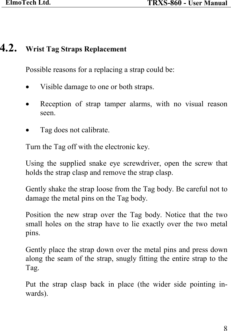 ElmoTech Ltd. TRXS-860 - User Manual    8 4.2. Wrist Tag Straps Replacement Possible reasons for a replacing a strap could be: • Visible damage to one or both straps. • Reception  of  strap  tamper  alarms,  with  no  visual  reason seen. • Tag does not calibrate. Turn the Tag off with the electronic key. Using  the  supplied  snake  eye  screwdriver,  open  the  screw  that holds the strap clasp and remove the strap clasp. Gently shake the strap loose from the Tag body. Be careful not to damage the metal pins on the Tag body.     Position  the  new  strap  over  the  Tag  body.  Notice  that  the  two small  holes  on  the  strap  have  to  lie  exactly  over  the  two  metal pins. Gently place the strap down over the metal pins and press down along the seam of the  strap, snugly fitting the entire strap to the Tag. Put  the  strap  clasp  back  in  place  (the  wider  side  pointing  in-wards). 