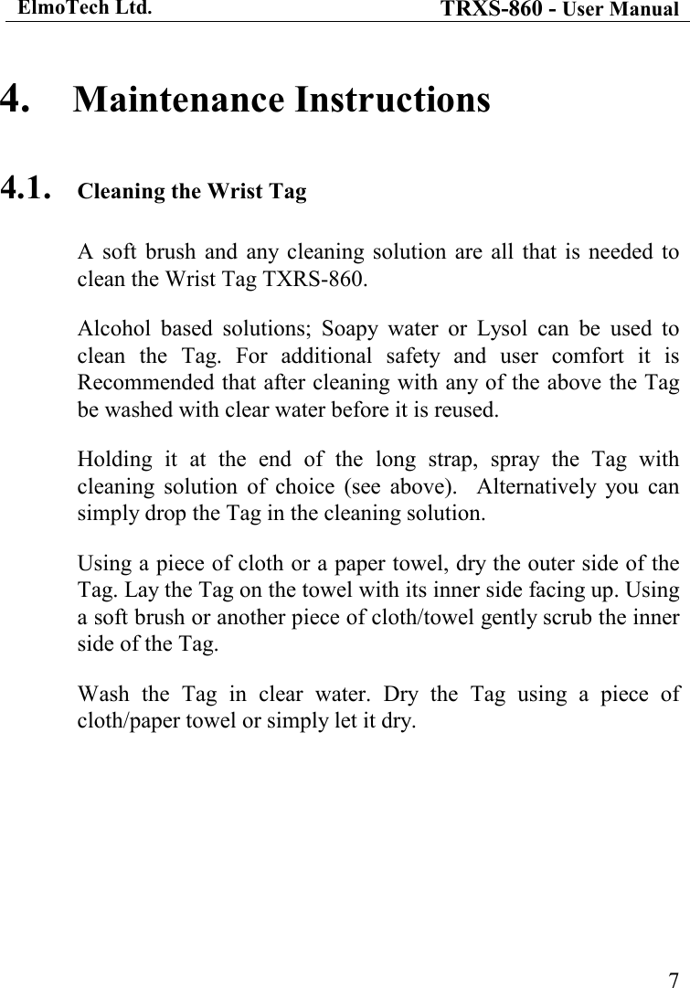 ElmoTech Ltd. TRXS-860 - User Manual    74. Maintenance Instructions 4.1. Cleaning the Wrist Tag A  soft  brush  and  any cleaning  solution  are  all  that  is  needed to clean the Wrist Tag TXRS-860. Alcohol  based  solutions;  Soapy  water  or  Lysol  can  be  used  to clean  the  Tag.  For  additional  safety  and  user  comfort  it  is Recommended that after cleaning with any of the above the Tag be washed with clear water before it is reused. Holding  it  at  the  end  of  the  long  strap,  spray  the  Tag  with cleaning  solution  of  choice  (see  above).    Alternatively  you  can simply drop the Tag in the cleaning solution. Using a piece of cloth or a paper towel, dry the outer side of the Tag. Lay the Tag on the towel with its inner side facing up. Using a soft brush or another piece of cloth/towel gently scrub the inner side of the Tag. Wash  the  Tag  in  clear  water.  Dry  the  Tag  using  a  piece  of cloth/paper towel or simply let it dry. 