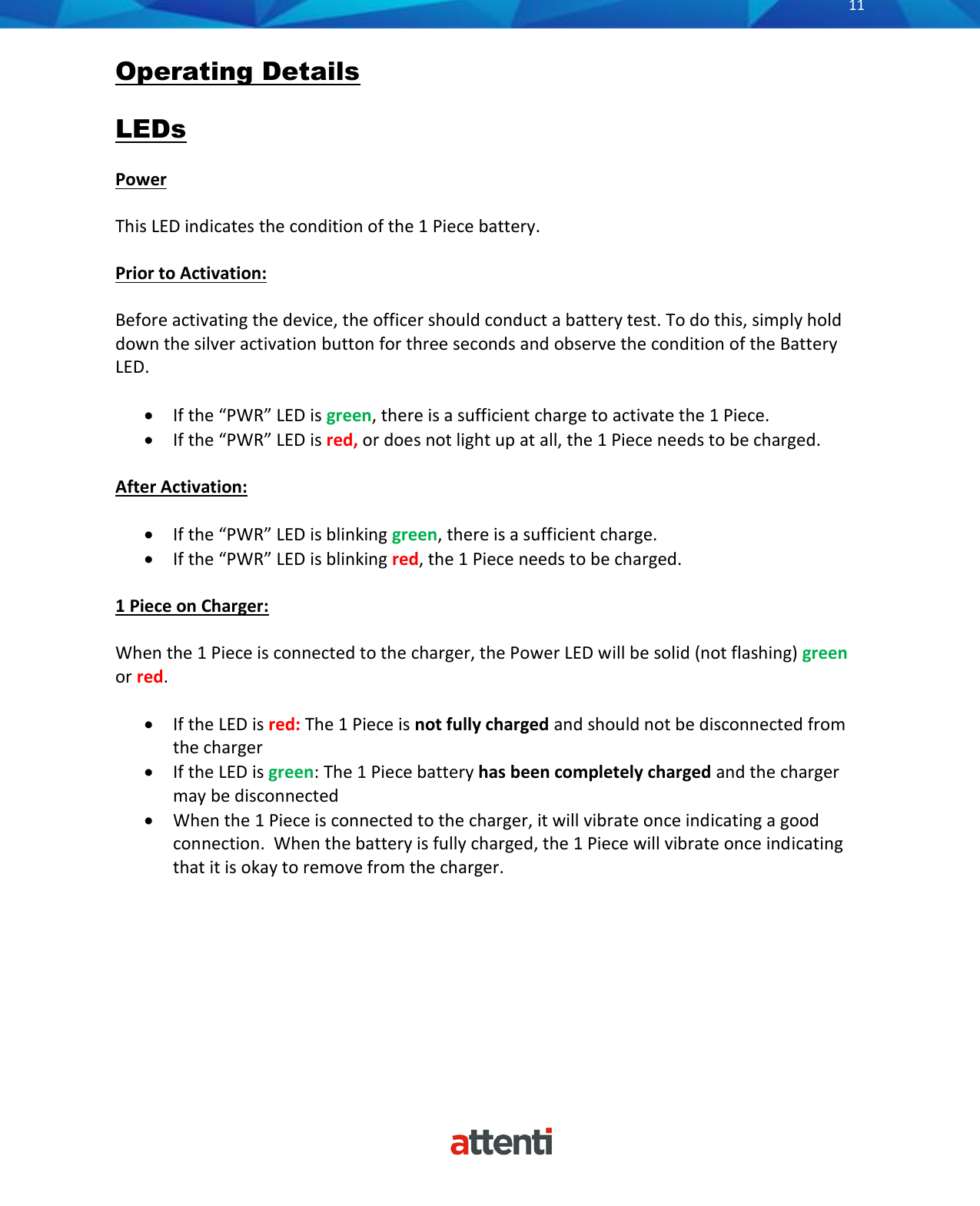       11          Operating Details  LEDs  Power  This LED indicates the condition of the 1 Piece battery.  Prior to Activation:  Before activating the device, the officer should conduct a battery test. To do this, simply hold down the silver activation button for three seconds and observe the condition of the Battery LED.  &bull; If the &ldquo;PWR&rdquo; LED is green, there is a sufficient charge to activate the 1 Piece. &bull; If the &ldquo;PWR&rdquo; LED is red, or does not light up at all, the 1 Piece needs to be charged.   After Activation:  &bull; If the &ldquo;PWR&rdquo; LED is blinking green, there is a sufficient charge. &bull; If the &ldquo;PWR&rdquo; LED is blinking red, the 1 Piece needs to be charged.  1 Piece on Charger:  When the 1 Piece is connected to the charger, the Power LED will be solid (not flashing) green or red.  &bull; If the LED is red: The 1 Piece is not fully charged and should not be disconnected from the charger &bull; If the LED is green: The 1 Piece battery has been completely charged and the charger may be disconnected &bull; When the 1 Piece is connected to the charger, it will vibrate once indicating a good connection.  When the battery is fully charged, the 1 Piece will vibrate once indicating that it is okay to remove from the charger.   