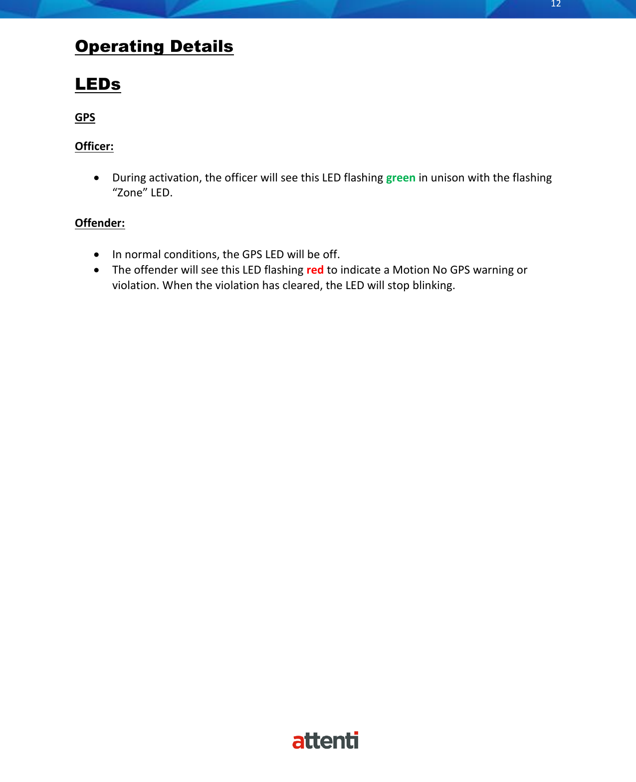       12          Operating Details  LEDs  GPS  Officer:  &bull; During activation, the officer will see this LED flashing green in unison with the flashing &ldquo;Zone&rdquo; LED.   Offender:  &bull; In normal conditions, the GPS LED will be off. &bull; The offender will see this LED flashing red to indicate a Motion No GPS warning or violation. When the violation has cleared, the LED will stop blinking.    