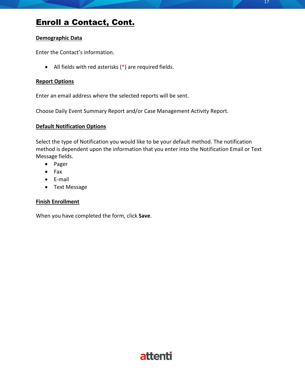      17          Enroll a Contact, Cont.  Demographic Data Enter the Contact&rsquo;s information. &bull; All fields with red asterisks (*) are required fields. Report Options Enter an email address where the selected reports will be sent. Choose Daily Event Summary Report and/or Case Management Activity Report. Default Notification Options Select the type of Notification you would like to be your default method. The notification method is dependent upon the information that you enter into the Notification Email or Text Message fields. &bull; Pager &bull; Fax &bull; E-mail &bull; Text Message  Finish Enrollment When you have completed the form, click Save.                