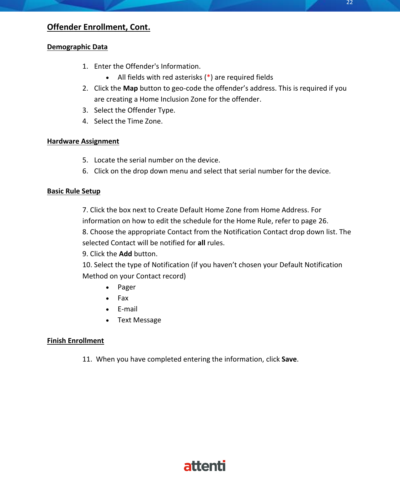       22          Offender Enrollment, Cont.  Demographic Data  1. Enter the Offender's Information. &bull; All fields with red asterisks (*) are required fields 2. Click the Map button to geo-code the offender&rsquo;s address. This is required if you are creating a Home Inclusion Zone for the offender. 3. Select the Offender Type. 4. Select the Time Zone. Hardware Assignment 5. Locate the serial number on the device. 6. Click on the drop down menu and select that serial number for the device.  Basic Rule Setup 7. Click the box next to Create Default Home Zone from Home Address. For information on how to edit the schedule for the Home Rule, refer to page 26. 8. Choose the appropriate Contact from the Notification Contact drop down list. The selected Contact will be notified for all rules. 9. Click the Add button. 10. Select the type of Notification (if you haven&rsquo;t chosen your Default Notification Method on your Contact record) &bull; Pager &bull; Fax &bull; E-mail &bull; Text Message  Finish Enrollment 11.  When you have completed entering the information, click Save.       