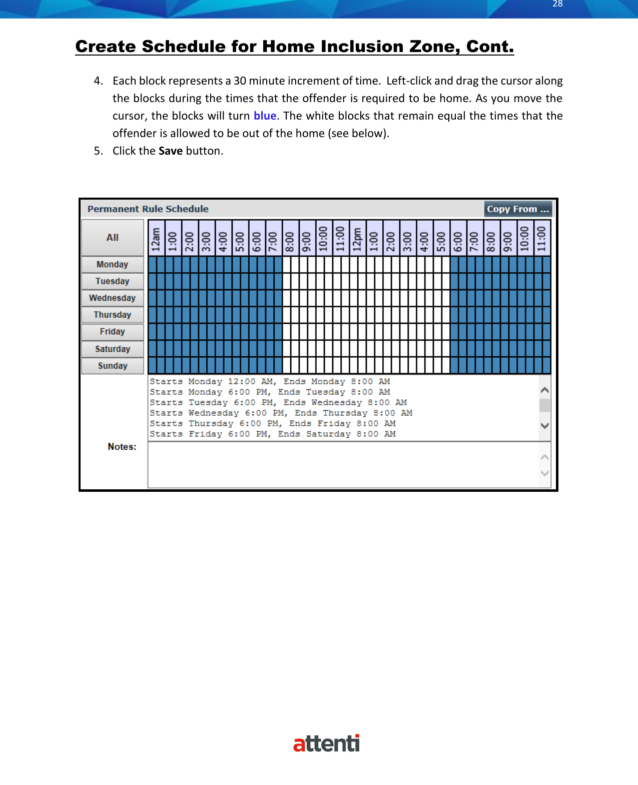       28          Create Schedule for Home Inclusion Zone, Cont.  4. Each block represents a 30 minute increment of time.  Left-click and drag the cursor along the blocks during the times that the offender is required to be home. As you move the cursor, the blocks will turn blue. The white blocks that remain equal the times that the offender is allowed to be out of the home (see below). 5. Click the Save button.   