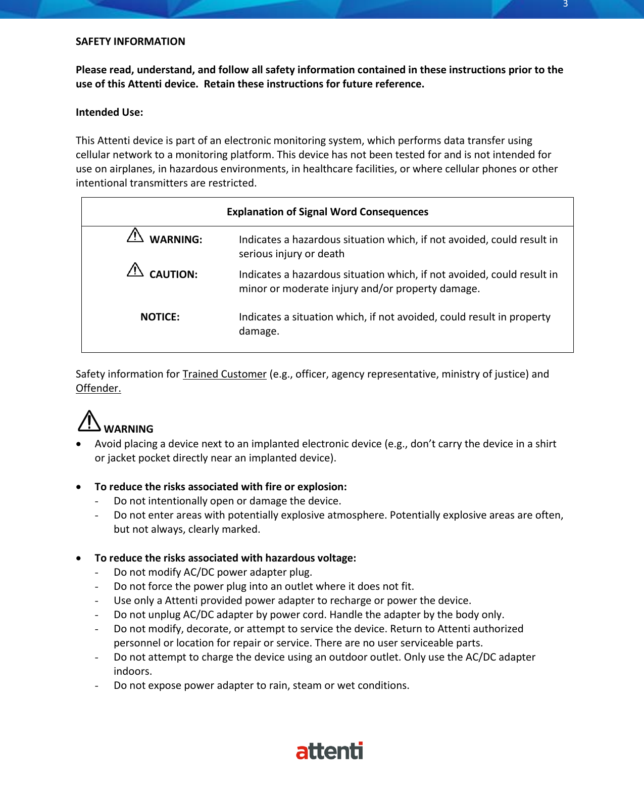       3          SAFETY INFORMATION  Please read, understand, and follow all safety information contained in these instructions prior to the use of this Attenti device.  Retain these instructions for future reference.  Intended Use:  This Attenti device is part of an electronic monitoring system, which performs data transfer using cellular network to a monitoring platform. This device has not been tested for and is not intended for use on airplanes, in hazardous environments, in healthcare facilities, or where cellular phones or other intentional transmitters are restricted.  Safety information for Trained Customer (e.g., officer, agency representative, ministry of justice) and Offender.   WARNING &bull; Avoid placing a device next to an implanted electronic device (e.g., don&rsquo;t carry the device in a shirt or jacket pocket directly near an implanted device).  &bull; To reduce the risks associated with fire or explosion: - Do not intentionally open or damage the device. - Do not enter areas with potentially explosive atmosphere. Potentially explosive areas are often, but not always, clearly marked.  &bull; To reduce the risks associated with hazardous voltage: - Do not modify AC/DC power adapter plug. - Do not force the power plug into an outlet where it does not fit. - Use only a Attenti provided power adapter to recharge or power the device. - Do not unplug AC/DC adapter by power cord. Handle the adapter by the body only. - Do not modify, decorate, or attempt to service the device. Return to Attenti authorized personnel or location for repair or service. There are no user serviceable parts. - Do not attempt to charge the device using an outdoor outlet. Only use the AC/DC adapter indoors. - Do not expose power adapter to rain, steam or wet conditions.  Explanation of Signal Word Consequences   WARNING:   Indicates a hazardous situation which, if not avoided, could result in serious injury or death    CAUTION:   Indicates a hazardous situation which, if not avoided, could result in minor or moderate injury and/or property damage.               NOTICE:   Indicates a situation which, if not avoided, could result in property damage.  